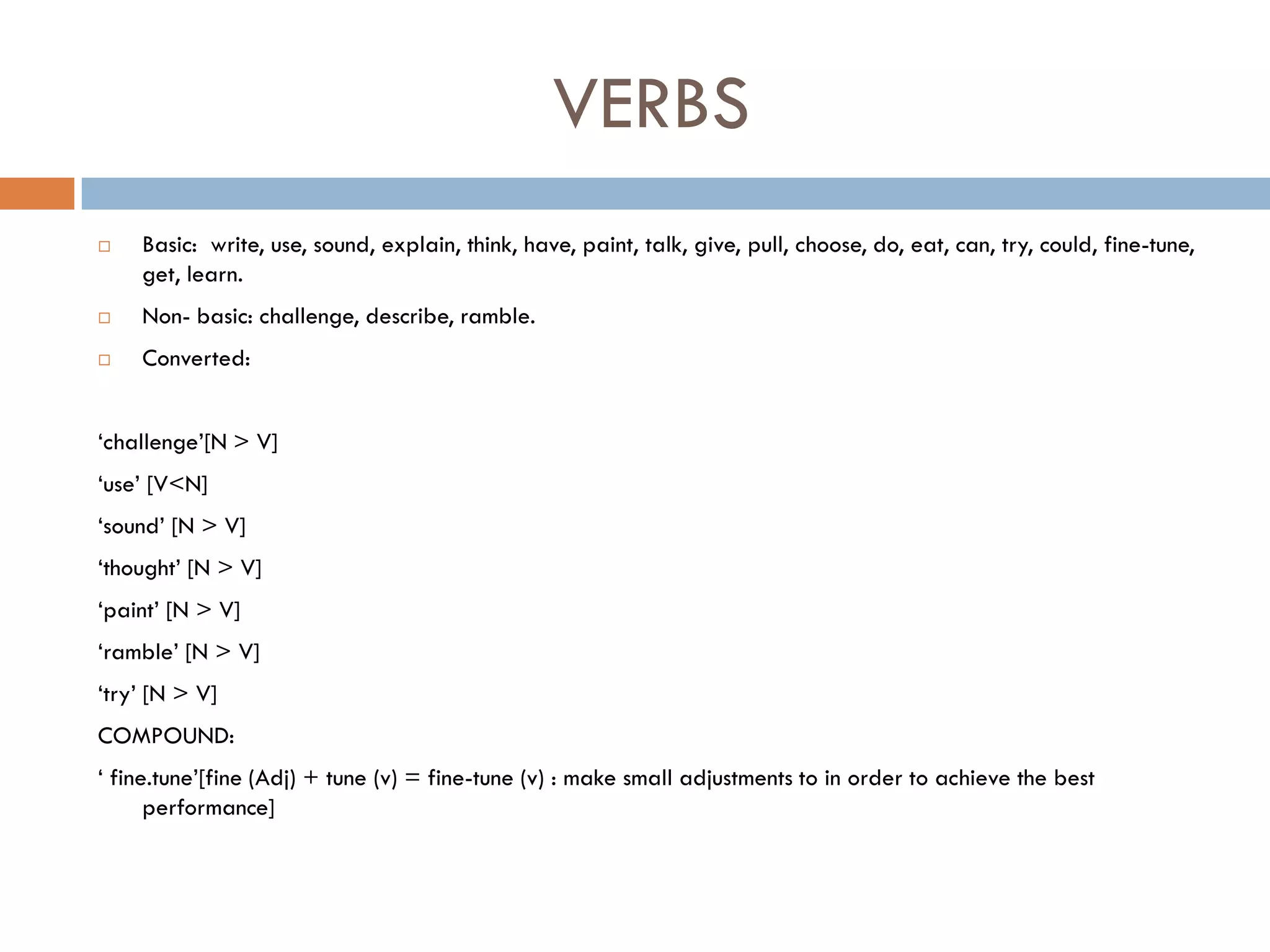 VERBS
   Basic: write, use, sound, explain, think, have, paint, talk, give, pull, choose, do, eat, can, try, could, fine-tune,
    get, learn.
   Non- basic: challenge, describe, ramble.
   Converted:


„challenge‟[N > V]
„use‟ [V<N]
„sound‟ [N > V]
„thought‟ [N > V]
„paint‟ [N > V]
„ramble‟ [N > V]
„try‟ [N > V]
COMPOUND:
„ fine.tune‟[fine (Adj) + tune (v) = fine-tune (v) : make small adjustments to in order to achieve the best
      performance]
 