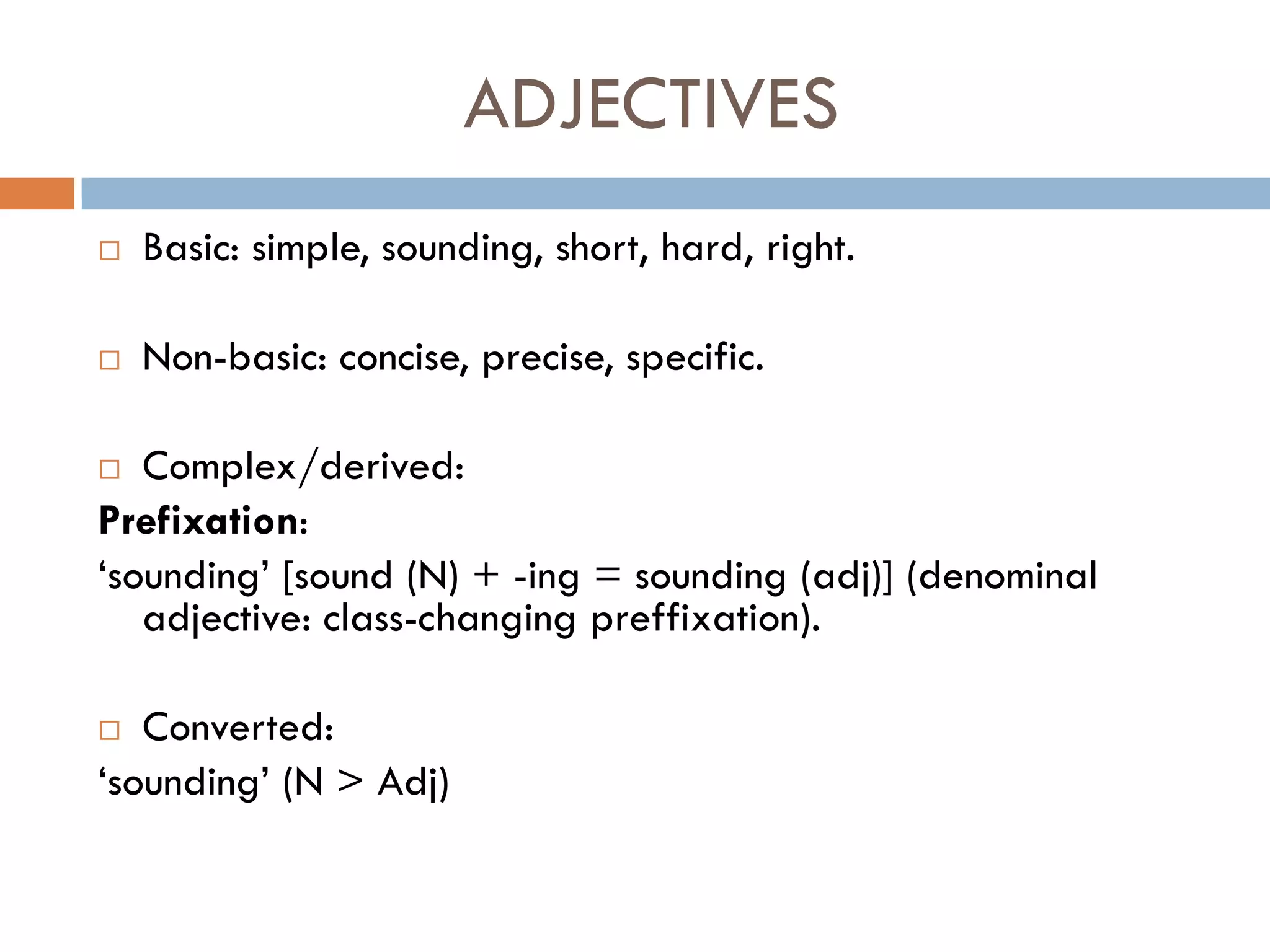 ADJECTIVES
   Basic: simple, sounding, short, hard, right.

   Non-basic: concise, precise, specific.

  Complex/derived:
Prefixation:
„sounding‟ [sound (N) + -ing = sounding (adj)] (denominal
   adjective: class-changing preffixation).

  Converted:
„sounding‟ (N > Adj)
 