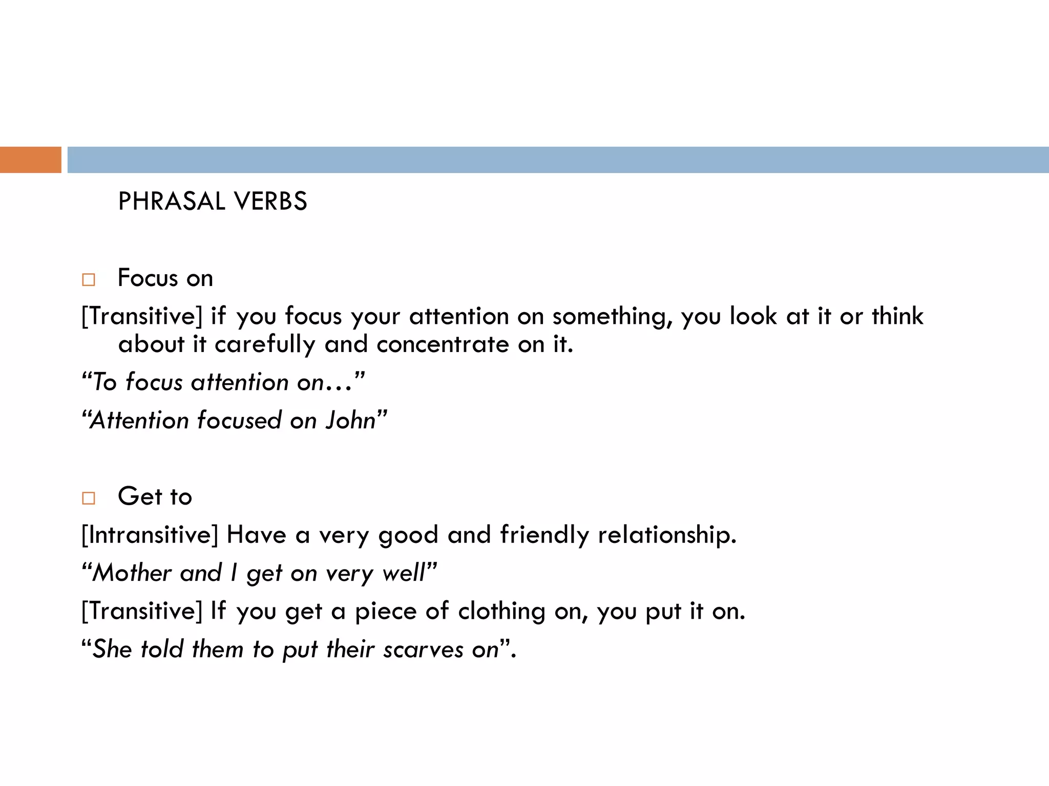 PHRASAL VERBS

  Focus on
[Transitive] if you focus your attention on something, you look at it or think
   about it carefully and concentrate on it.
“To focus attention on…”
“Attention focused on John”

   Get to
[Intransitive] Have a very good and friendly relationship.
“Mother and I get on very well”
[Transitive] If you get a piece of clothing on, you put it on.
“She told them to put their scarves on”.
 