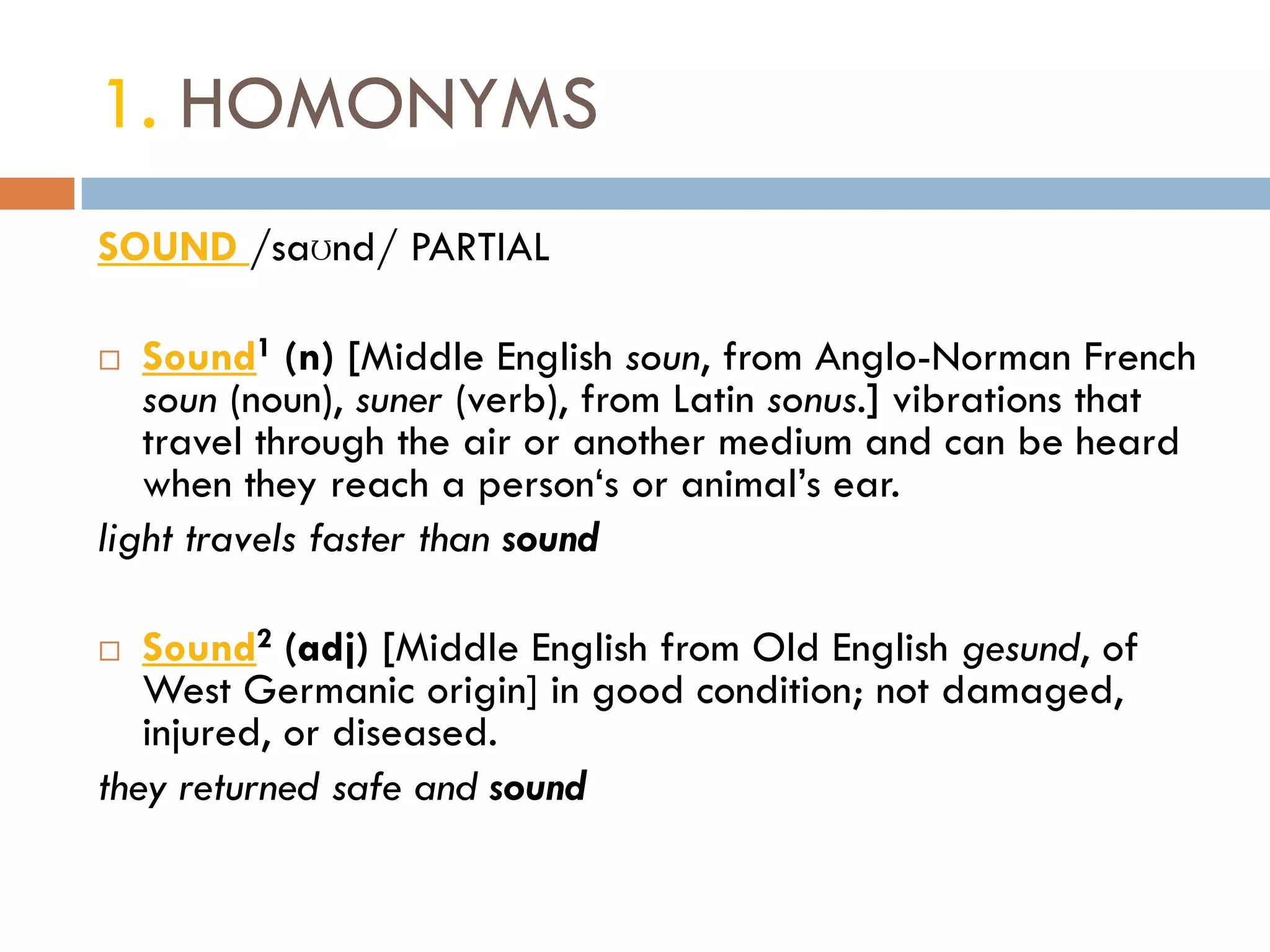 1. HOMONYMS
SOUND /saʊnd/ PARTIAL

  Sound1 (n) [Middle English soun, from Anglo-Norman French
   soun (noun), suner (verb), from Latin sonus.] vibrations that
   travel through the air or another medium and can be heard
   when they reach a person„s or animal‟s ear.
light travels faster than sound

  Sound2 (adj) [Middle English from Old English gesund, of
   West Germanic origin] in good condition; not damaged,
   injured, or diseased.
they returned safe and sound
 
