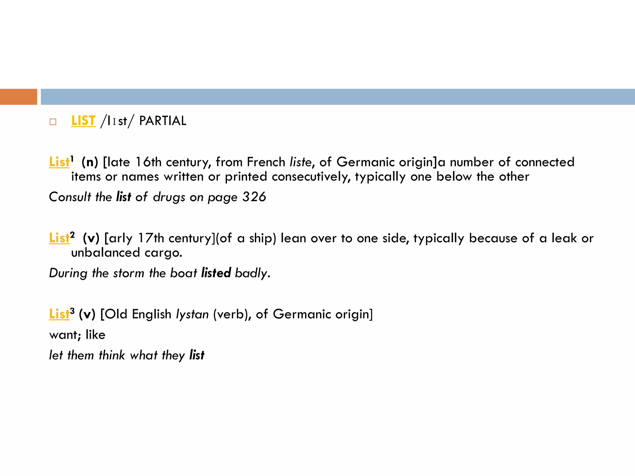    LIST /lɪst/ PARTIAL

List1 (n) [late 16th century, from French liste, of Germanic origin]a number of connected
    items or names written or printed consecutively, typically one below the other
Consult the list of drugs on page 326

List2 (v) [arly 17th century](of a ship) lean over to one side, typically because of a leak or
    unbalanced cargo.
During the storm the boat listed badly.

List3 (v) [Old English lystan (verb), of Germanic origin]
want; like
let them think what they list
 