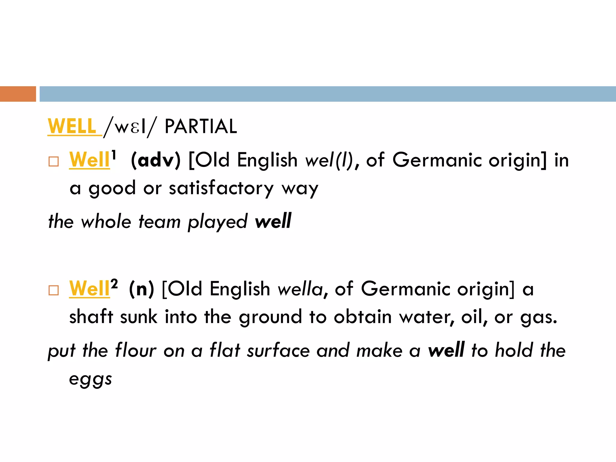 WELL /wɛl/ PARTIAL
       1
 Well (adv) [Old English wel(l), of Germanic origin] in
   a good or satisfactory way
the whole team played well

 Well2 (n) [Old English wella, of Germanic origin] a
  shaft sunk into the ground to obtain water, oil, or gas.
put the flour on a flat surface and make a well to hold the
  eggs
 