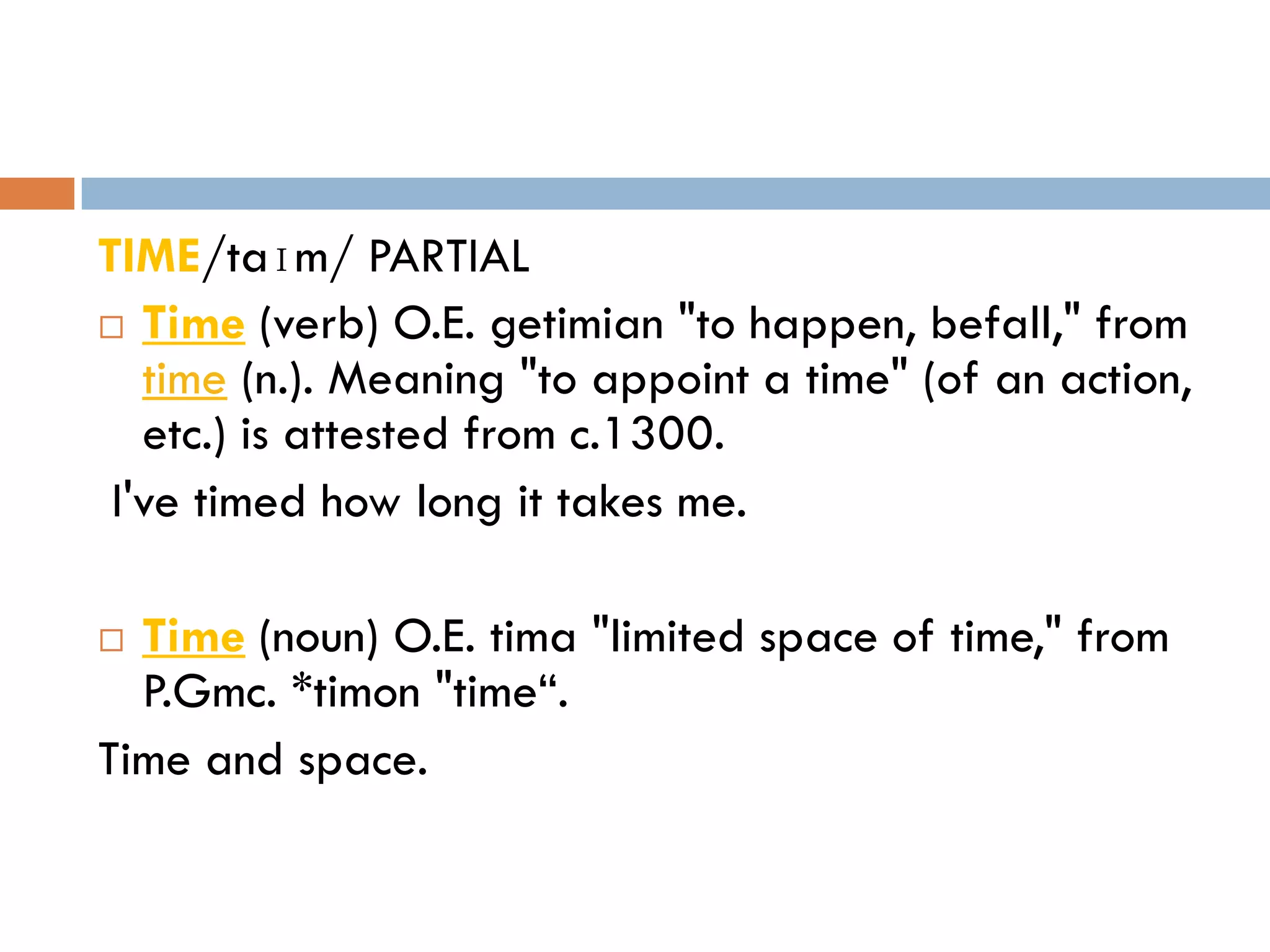 TIME/taɪm/ PARTIAL
 Time (verb) O.E. getimian "to happen, befall," from
   time (n.). Meaning "to appoint a time" (of an action,
   etc.) is attested from c.1300.
 I've timed how long it takes me.

 Time (noun) O.E. tima "limited space of time," from
  P.Gmc. *timon "time“.
Time and space.
 