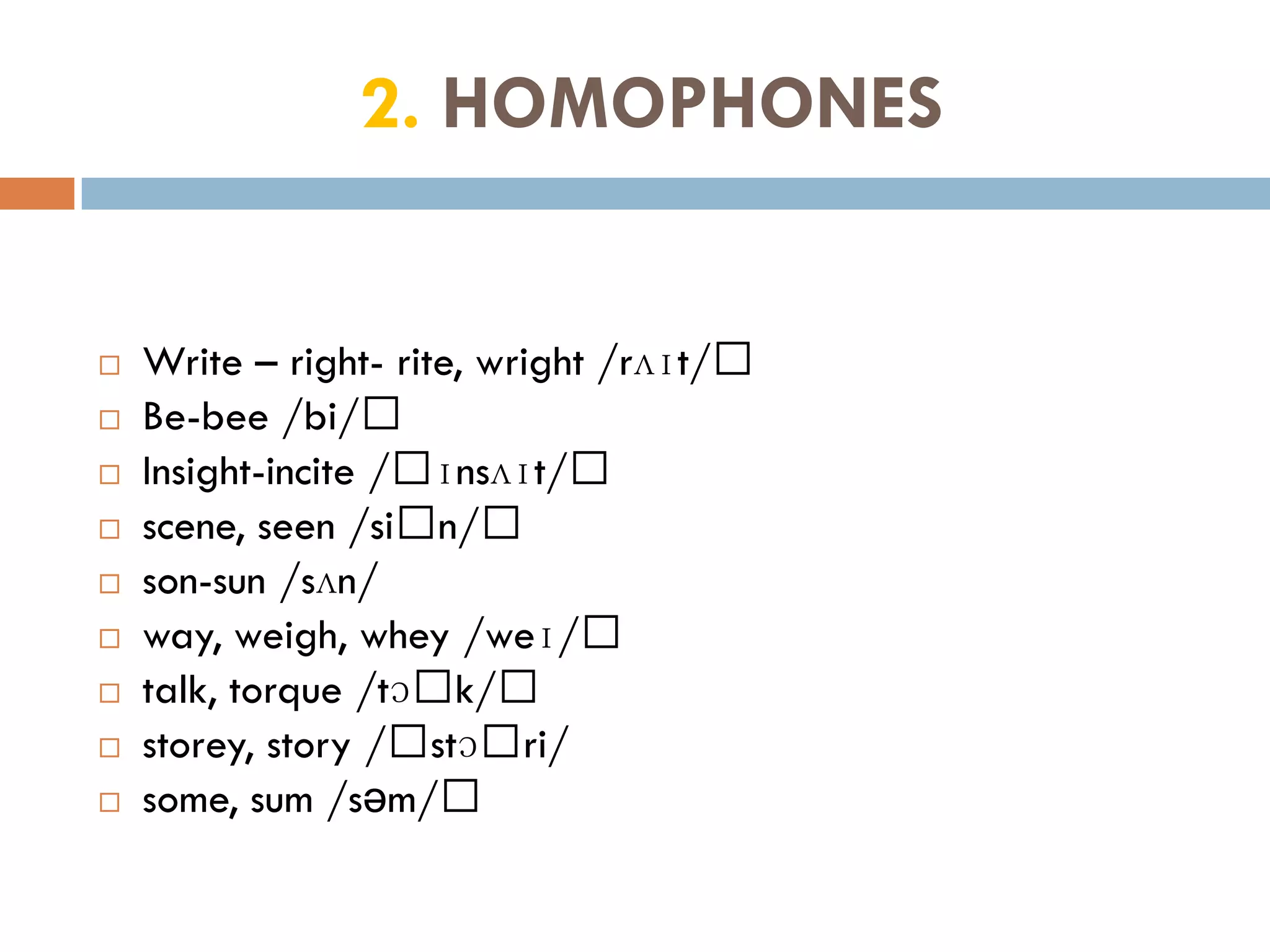 2. HOMOPHONES


   Write – right- rite, wright /rʌɪt/﻿
   Be-bee /bi/﻿
   Insight-incite /﻿ɪnsʌɪt/﻿
   scene, seen /si﻿n/﻿
   son-sun /sʌn/
   way, weigh, whey /weɪ/﻿
   talk, torque /tɔ﻿k/﻿
   storey, story /﻿stɔ﻿ri/
   some, sum /səm/﻿
 