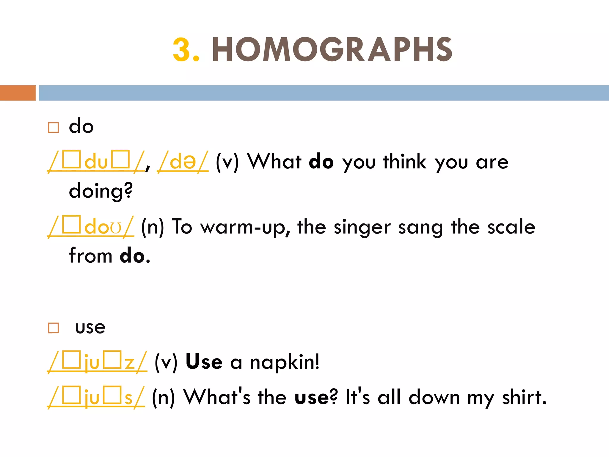 3. HOMOGRAPHS
do
/﻿du﻿/, /də/ (v) What do you think you are
 doing?
/﻿doʊ/ (n) To warm-up, the singer sang the scale
 from do.

 use
/﻿ju﻿z/ (v) Use a napkin!
/﻿ju﻿s/ (n) What's the use? It's all down my shirt.
 