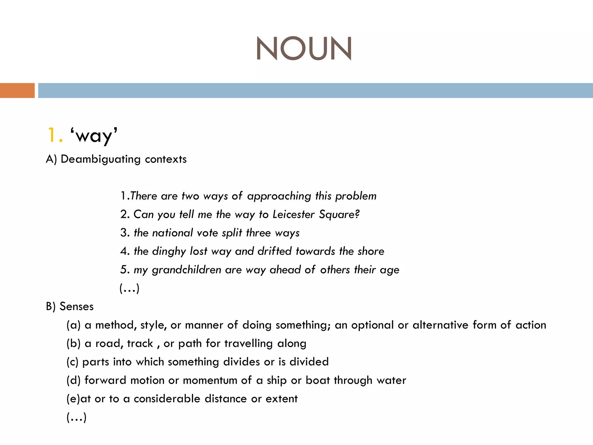 NOUN

1. „way‟
A) Deambiguating contexts

              1.There are two ways of approaching this problem
              2. Can you tell me the way to Leicester Square?
              3. the national vote split three ways
              4. the dinghy lost way and drifted towards the shore
              5. my grandchildren are way ahead of others their age
              (…)
B) Senses
    (a) a method, style, or manner of doing something; an optional or alternative form of action
    (b) a road, track , or path for travelling along
    (c) parts into which something divides or is divided
    (d) forward motion or momentum of a ship or boat through water
    (e)at or to a considerable distance or extent
    (…)
 