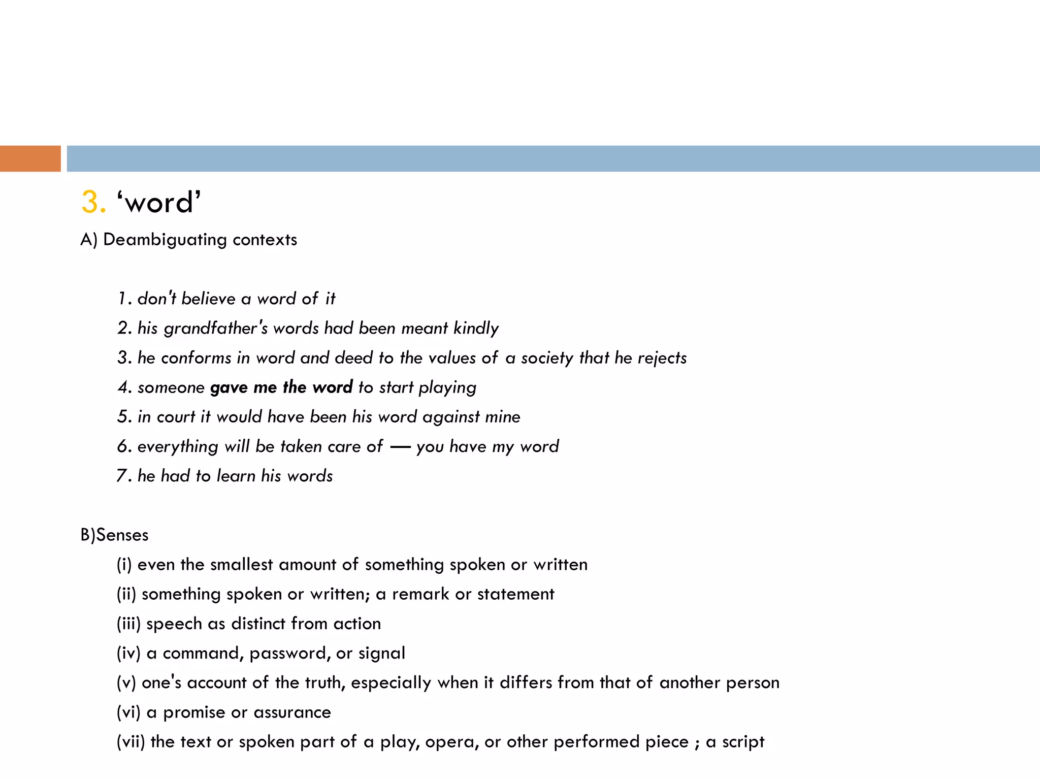 3. „word‟
A) Deambiguating contexts

    1. don't believe a word of it
    2. his grandfather's words had been meant kindly
    3. he conforms in word and deed to the values of a society that he rejects
    4. someone gave me the word to start playing
    5. in court it would have been his word against mine
    6. everything will be taken care of — you have my word
    7. he had to learn his words

B)Senses
    (i) even the smallest amount of something spoken or written
    (ii) something spoken or written; a remark or statement
    (iii) speech as distinct from action
    (iv) a command, password, or signal
    (v) one's account of the truth, especially when it differs from that of another person
    (vi) a promise or assurance
    (vii) the text or spoken part of a play, opera, or other performed piece ; a script
 