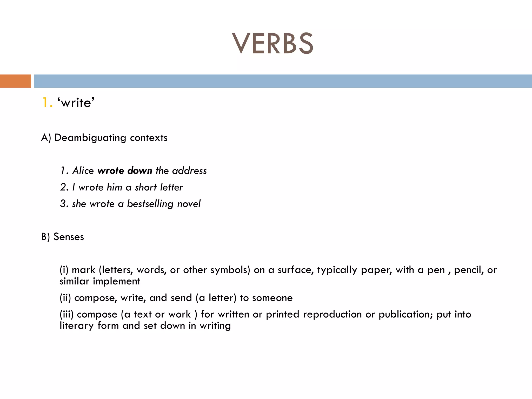 VERBS
1. „write‟

A) Deambiguating contexts

   1. Alice wrote down the address
   2. I wrote him a short letter
   3. she wrote a bestselling novel

B) Senses

   (i) mark (letters, words, or other symbols) on a surface, typically paper, with a pen , pencil, or
   similar implement
   (ii) compose, write, and send (a letter) to someone
   (iii) compose (a text or work ) for written or printed reproduction or publication; put into
   literary form and set down in writing
 
