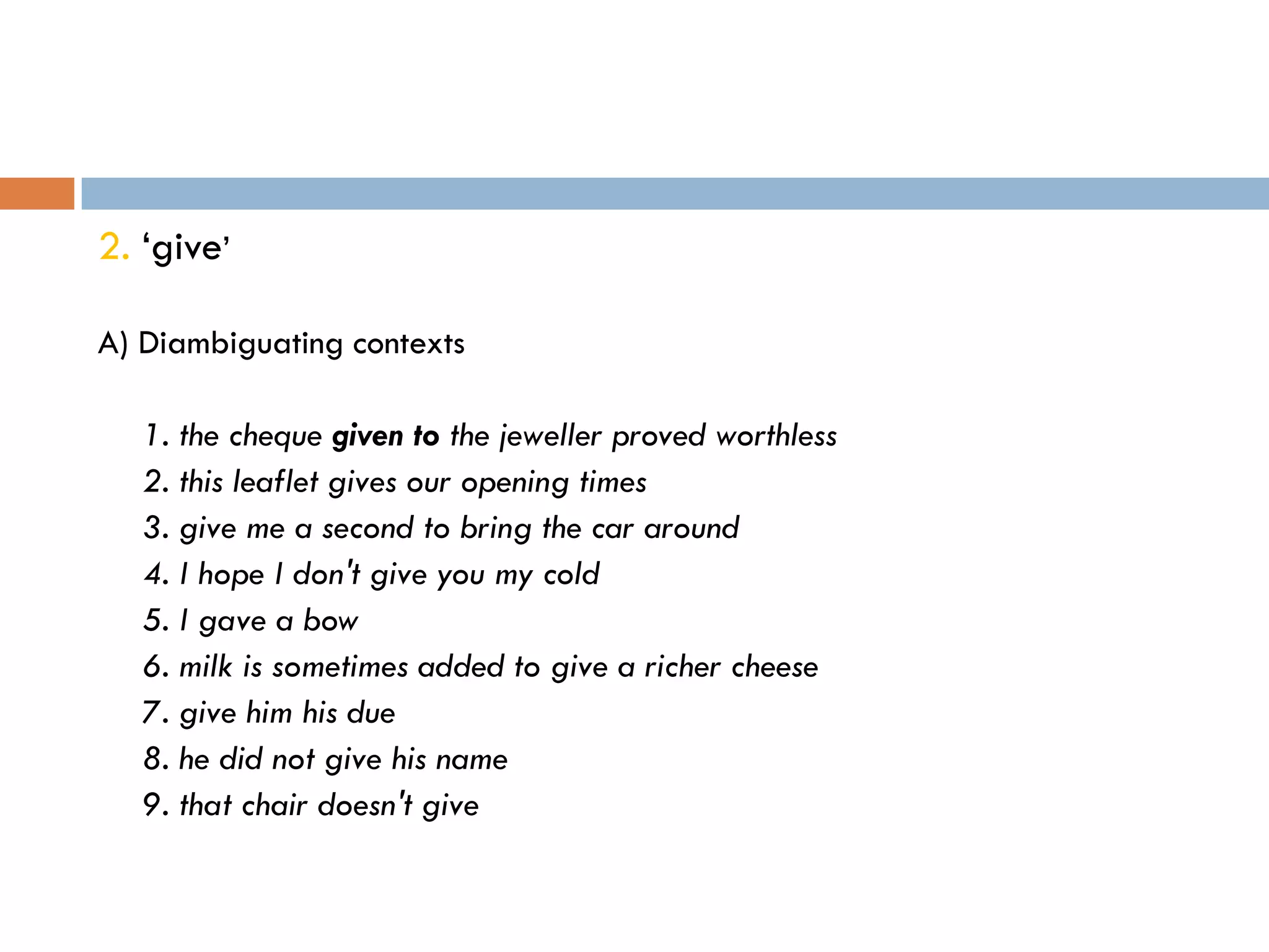 2. „give‟

A) Diambiguating contexts

   1. the cheque given to the jeweller proved worthless
   2. this leaflet gives our opening times
   3. give me a second to bring the car around
   4. I hope I don't give you my cold
   5. I gave a bow
   6. milk is sometimes added to give a richer cheese
   7. give him his due
   8. he did not give his name
   9. that chair doesn't give
 