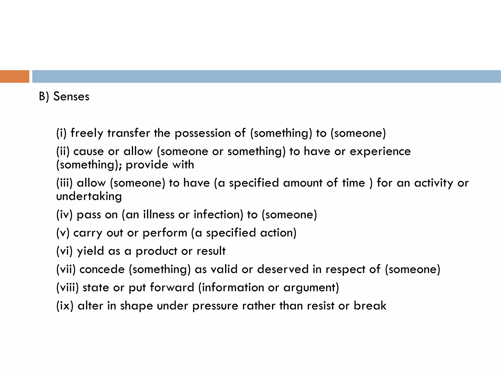 B) Senses

   (i) freely transfer the possession of (something) to (someone)
   (ii) cause or allow (someone or something) to have or experience
   (something); provide with
   (iii) allow (someone) to have (a specified amount of time ) for an activity or
   undertaking
   (iv) pass on (an illness or infection) to (someone)
   (v) carry out or perform (a specified action)
   (vi) yield as a product or result
   (vii) concede (something) as valid or deserved in respect of (someone)
   (viii) state or put forward (information or argument)
   (ix) alter in shape under pressure rather than resist or break
 