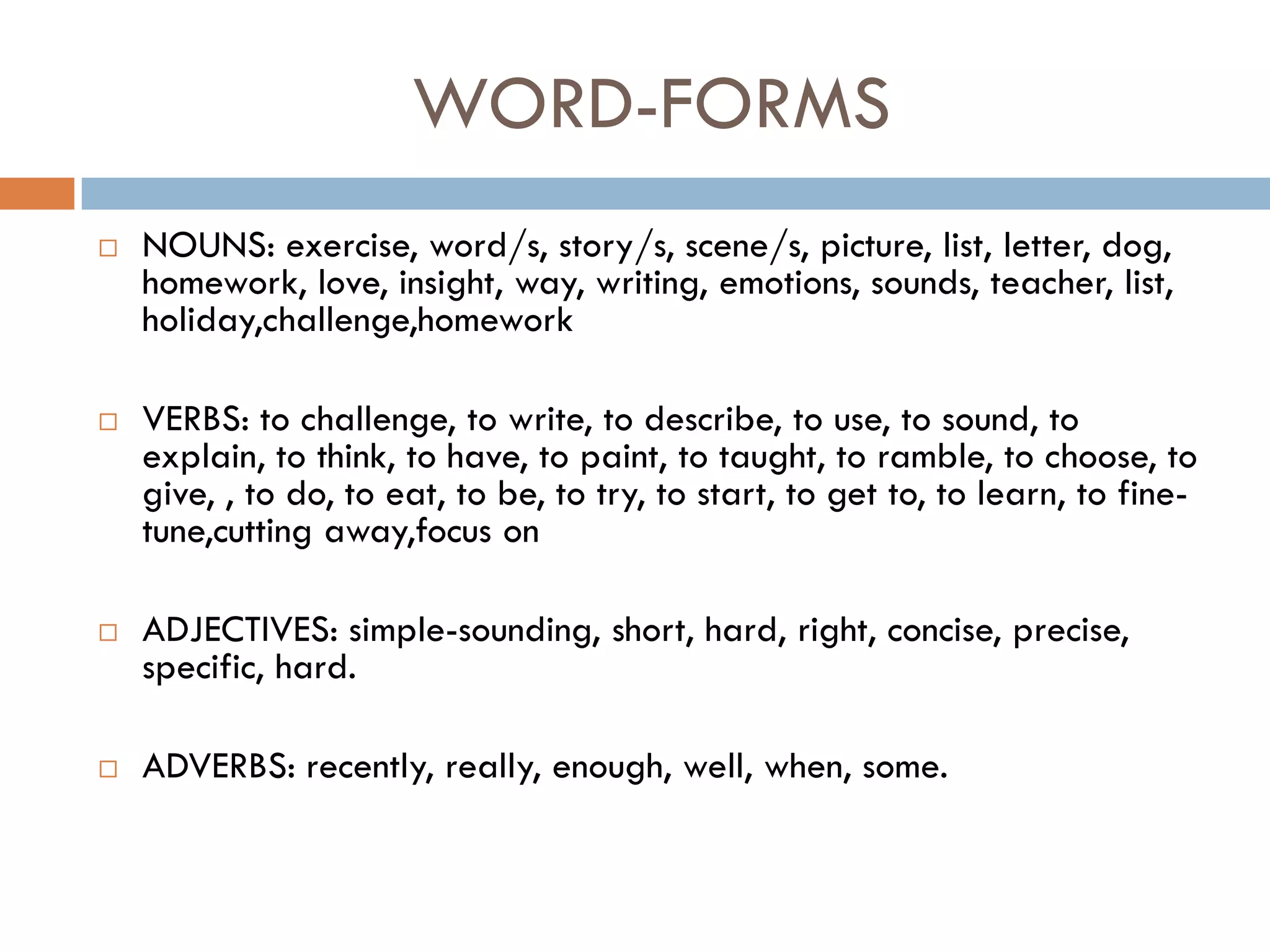 WORD-FORMS
   NOUNS: exercise, word/s, story/s, scene/s, picture, list, letter, dog,
    homework, love, insight, way, writing, emotions, sounds, teacher, list,
    holiday,challenge,homework

   VERBS: to challenge, to write, to describe, to use, to sound, to
    explain, to think, to have, to paint, to taught, to ramble, to choose, to
    give, , to do, to eat, to be, to try, to start, to get to, to learn, to fine-
    tune,cutting away,focus on

   ADJECTIVES: simple-sounding, short, hard, right, concise, precise,
    specific, hard.

   ADVERBS: recently, really, enough, well, when, some.
 