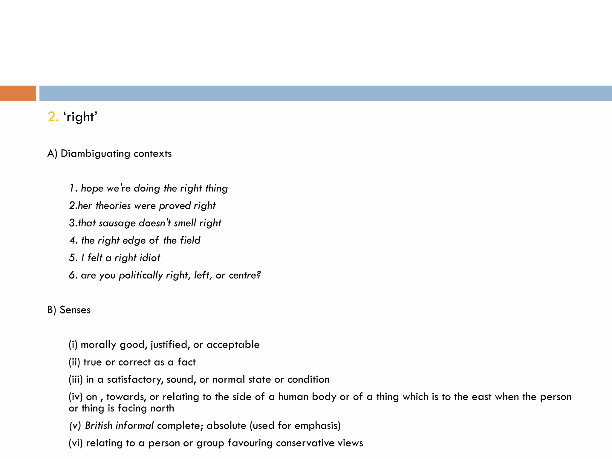 2. „right‟

A) Diambiguating contexts

    1. hope we're doing the right thing
    2.her theories were proved right
    3.that sausage doesn't smell right
    4. the right edge of the field
    5. I felt a right idiot
    6. are you politically right, left, or centre?

B) Senses

    (i) morally good, justified, or acceptable
    (ii) true or correct as a fact
    (iii) in a satisfactory, sound, or normal state or condition
    (iv) on , towards, or relating to the side of a human body or of a thing which is to the east when the person
    or thing is facing north
    (v) British informal complete; absolute (used for emphasis)
    (vi) relating to a person or group favouring conservative views
 
