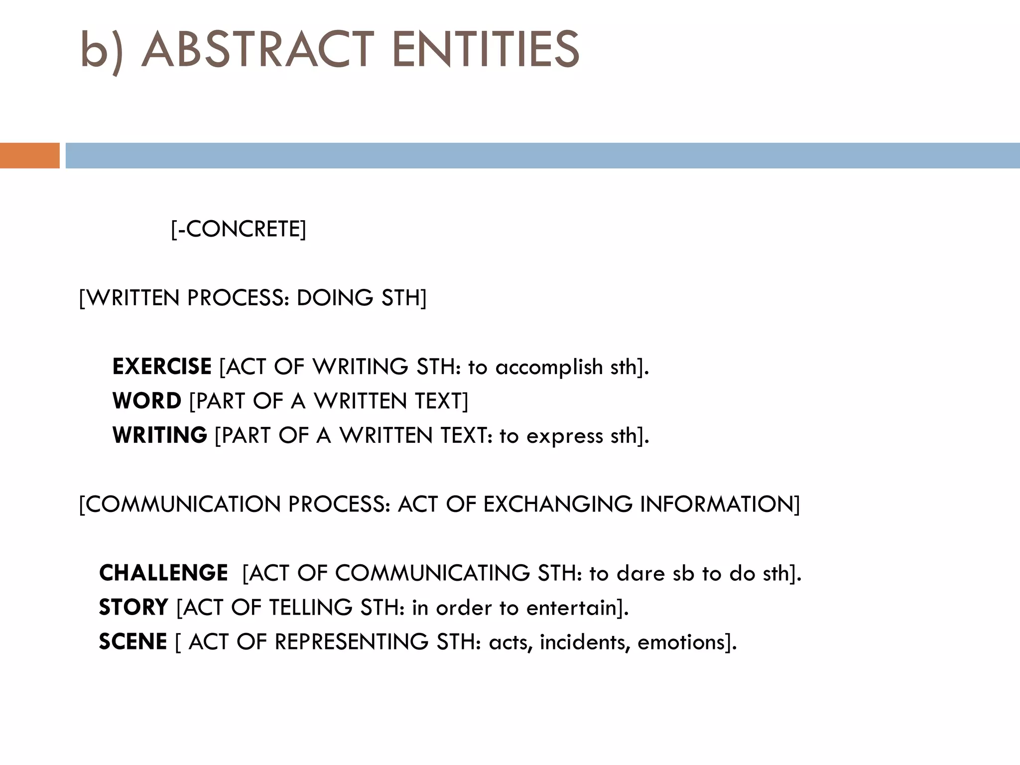 b) ABSTRACT ENTITIES


       [-CONCRETE]

[WRITTEN PROCESS: DOING STH]

  EXERCISE [ACT OF WRITING STH: to accomplish sth].
  WORD [PART OF A WRITTEN TEXT]
  WRITING [PART OF A WRITTEN TEXT: to express sth].

[COMMUNICATION PROCESS: ACT OF EXCHANGING INFORMATION]

 CHALLENGE [ACT OF COMMUNICATING STH: to dare sb to do sth].
 STORY [ACT OF TELLING STH: in order to entertain].
 SCENE [ ACT OF REPRESENTING STH: acts, incidents, emotions].
 