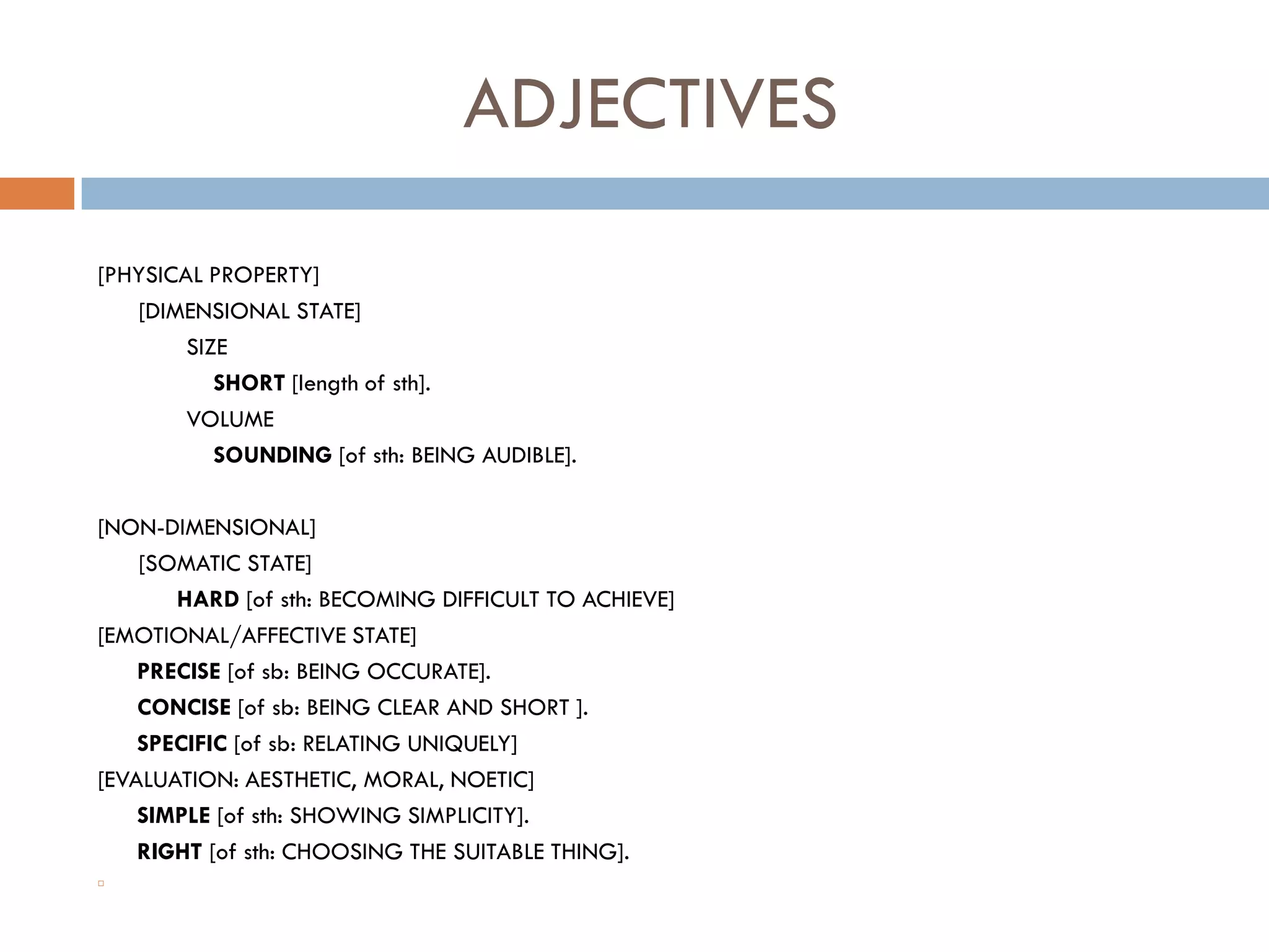 ADJECTIVES
[PHYSICAL PROPERTY]
   [DIMENSIONAL STATE]
        SIZE
           SHORT [length of sth].
        VOLUME
           SOUNDING [of sth: BEING AUDIBLE].

[NON-DIMENSIONAL]
    [SOMATIC STATE]
       HARD [of sth: BECOMING DIFFICULT TO ACHIEVE]
[EMOTIONAL/AFFECTIVE STATE]
    PRECISE [of sb: BEING OCCURATE].
    CONCISE [of sb: BEING CLEAR AND SHORT ].
    SPECIFIC [of sb: RELATING UNIQUELY]
[EVALUATION: AESTHETIC, MORAL, NOETIC]
    SIMPLE [of sth: SHOWING SIMPLICITY].
    RIGHT [of sth: CHOOSING THE SUITABLE THING].

 