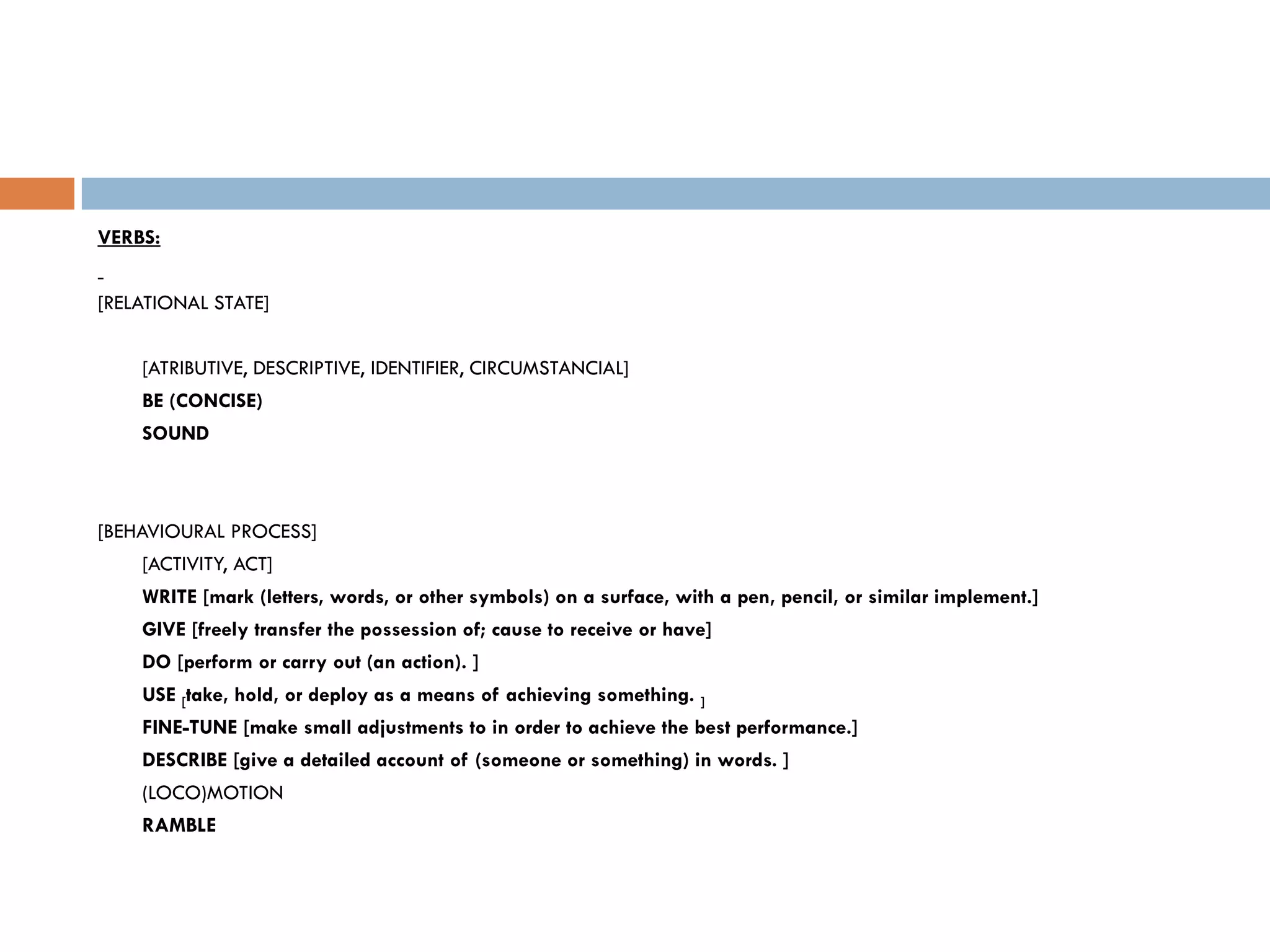 VERBS:


[RELATIONAL STATE]


    [ATRIBUTIVE, DESCRIPTIVE, IDENTIFIER, CIRCUMSTANCIAL]
    BE (CONCISE)
    SOUND



[BEHAVIOURAL PROCESS]
    [ACTIVITY, ACT]
    WRITE [mark (letters, words, or other symbols) on a surface, with a pen, pencil, or similar implement.]
    GIVE [freely transfer the possession of; cause to receive or have]
    DO [perform or carry out (an action). ]
    USE [take, hold, or deploy as a means of achieving something. ]
    FINE-TUNE [make small adjustments to in order to achieve the best performance.]
    DESCRIBE [give a detailed account of (someone or something) in words. ]
    (LOCO)MOTION
    RAMBLE
 