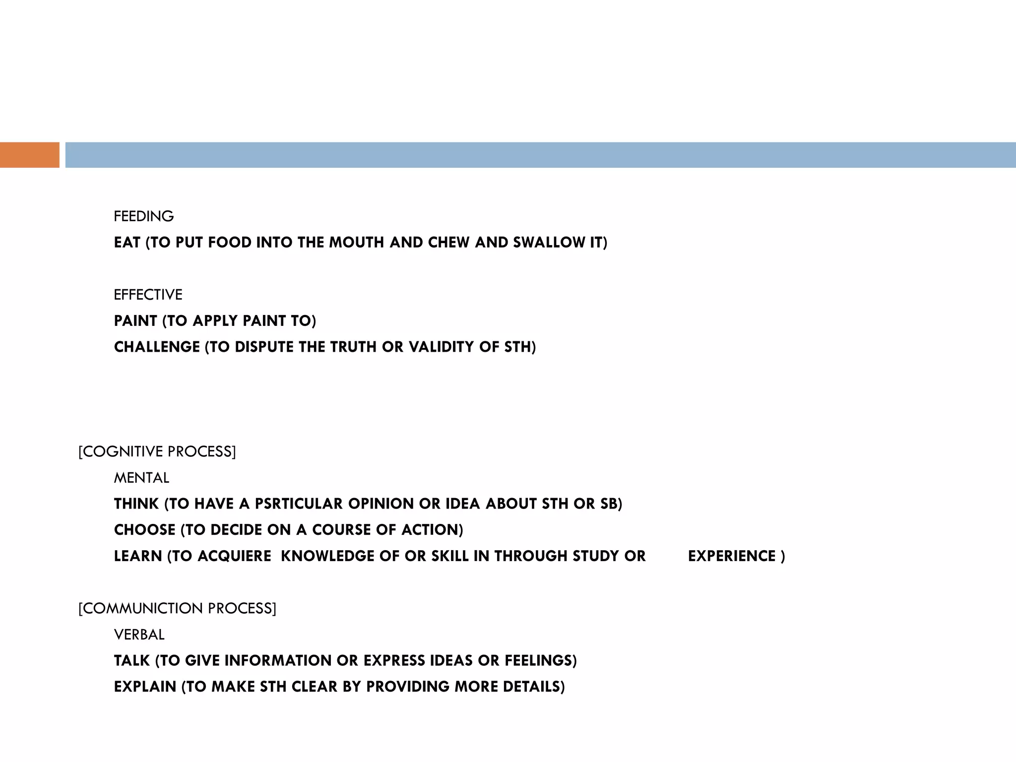 FEEDING
    EAT (TO PUT FOOD INTO THE MOUTH AND CHEW AND SWALLOW IT)


    EFFECTIVE
    PAINT (TO APPLY PAINT TO)
    CHALLENGE (TO DISPUTE THE TRUTH OR VALIDITY OF STH)




[COGNITIVE PROCESS]
    MENTAL
    THINK (TO HAVE A PSRTICULAR OPINION OR IDEA ABOUT STH OR SB)
    CHOOSE (TO DECIDE ON A COURSE OF ACTION)
    LEARN (TO ACQUIERE KNOWLEDGE OF OR SKILL IN THROUGH STUDY OR   EXPERIENCE )


[COMMUNICTION PROCESS]
    VERBAL
    TALK (TO GIVE INFORMATION OR EXPRESS IDEAS OR FEELINGS)
    EXPLAIN (TO MAKE STH CLEAR BY PROVIDING MORE DETAILS)
 