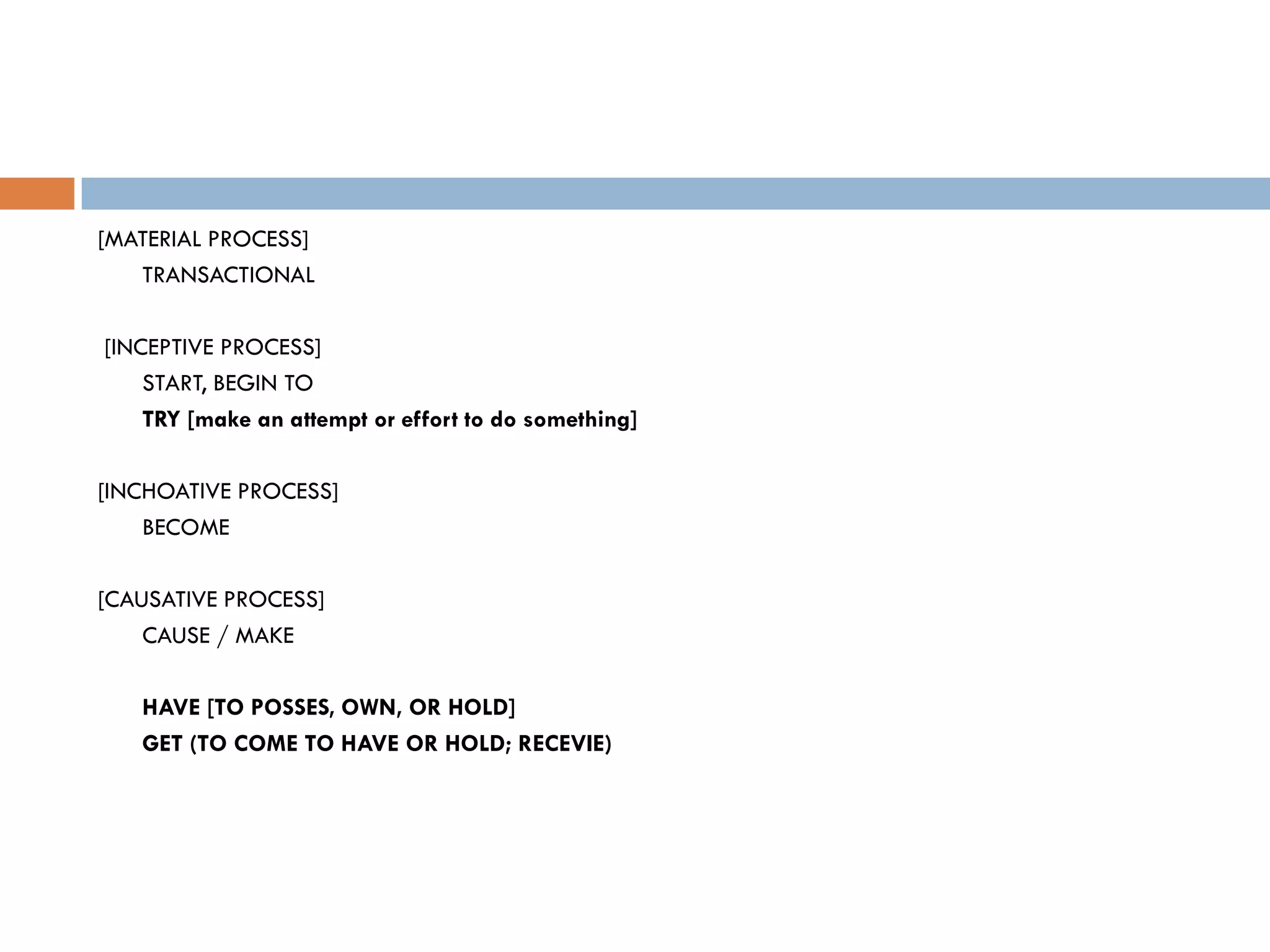 [MATERIAL PROCESS]
   TRANSACTIONAL

[INCEPTIVE PROCESS]
    START, BEGIN TO
    TRY [make an attempt or effort to do something]

[INCHOATIVE PROCESS]
    BECOME

[CAUSATIVE PROCESS]
    CAUSE / MAKE

   HAVE [TO POSSES, OWN, OR HOLD]
   GET (TO COME TO HAVE OR HOLD; RECEVIE)
 