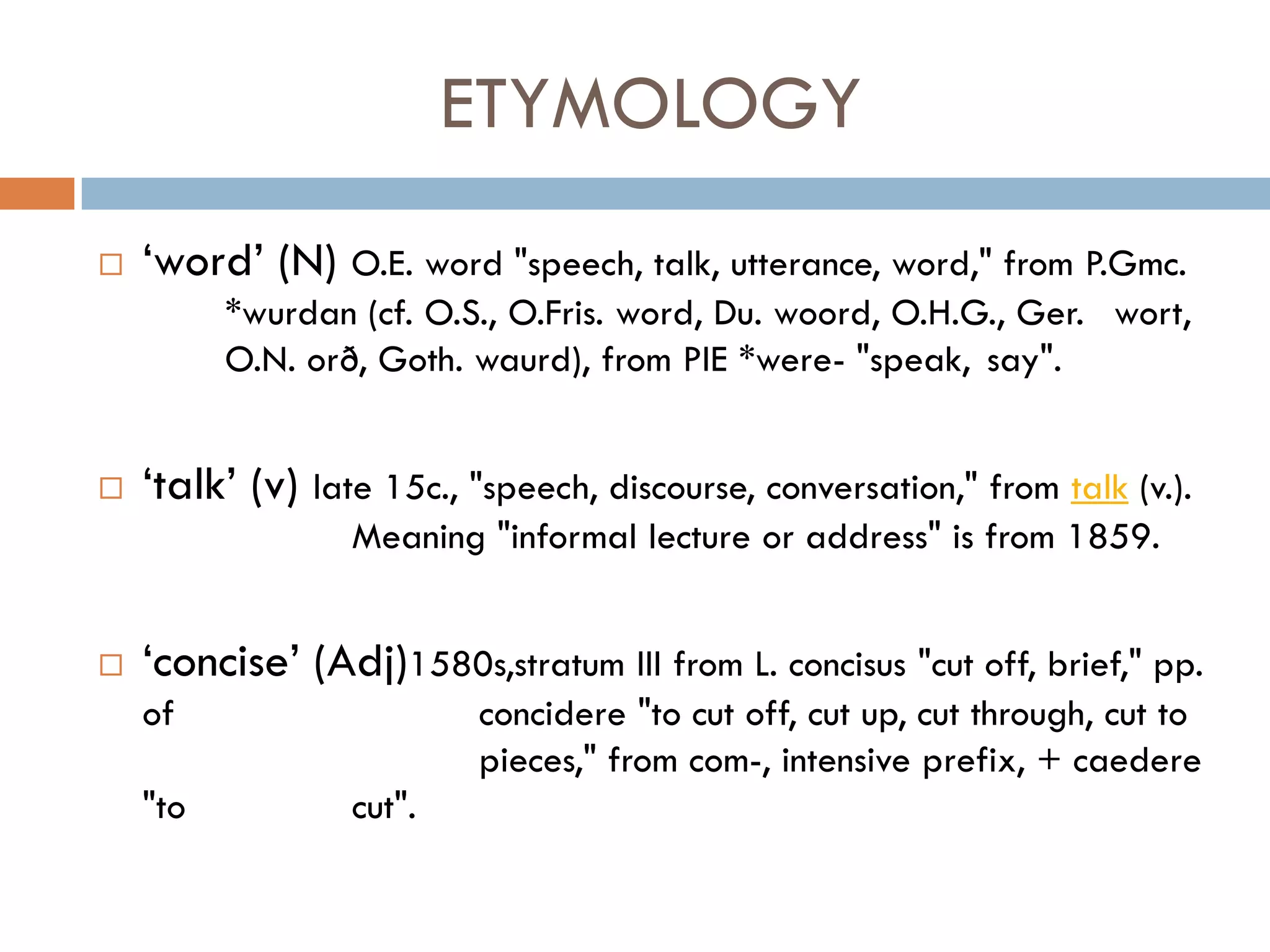 ETYMOLOGY
   „word‟ (N) O.E. word "speech, talk, utterance, word," from P.Gmc.
          *wurdan (cf. O.S., O.Fris. word, Du. woord, O.H.G., Ger. wort,
          O.N. orð, Goth. waurd), from PIE *were- "speak, say".


   „talk‟ (v) late 15c., "speech, discourse, conversation," from talk (v.).
                  Meaning "informal lecture or address" is from 1859.


   „concise‟ (Adj)1580s,stratum III from L. concisus "cut off, brief," pp.
    of                     concidere "to cut off, cut up, cut through, cut to
                           pieces," from com-, intensive prefix, + caedere
    "to           cut".
 