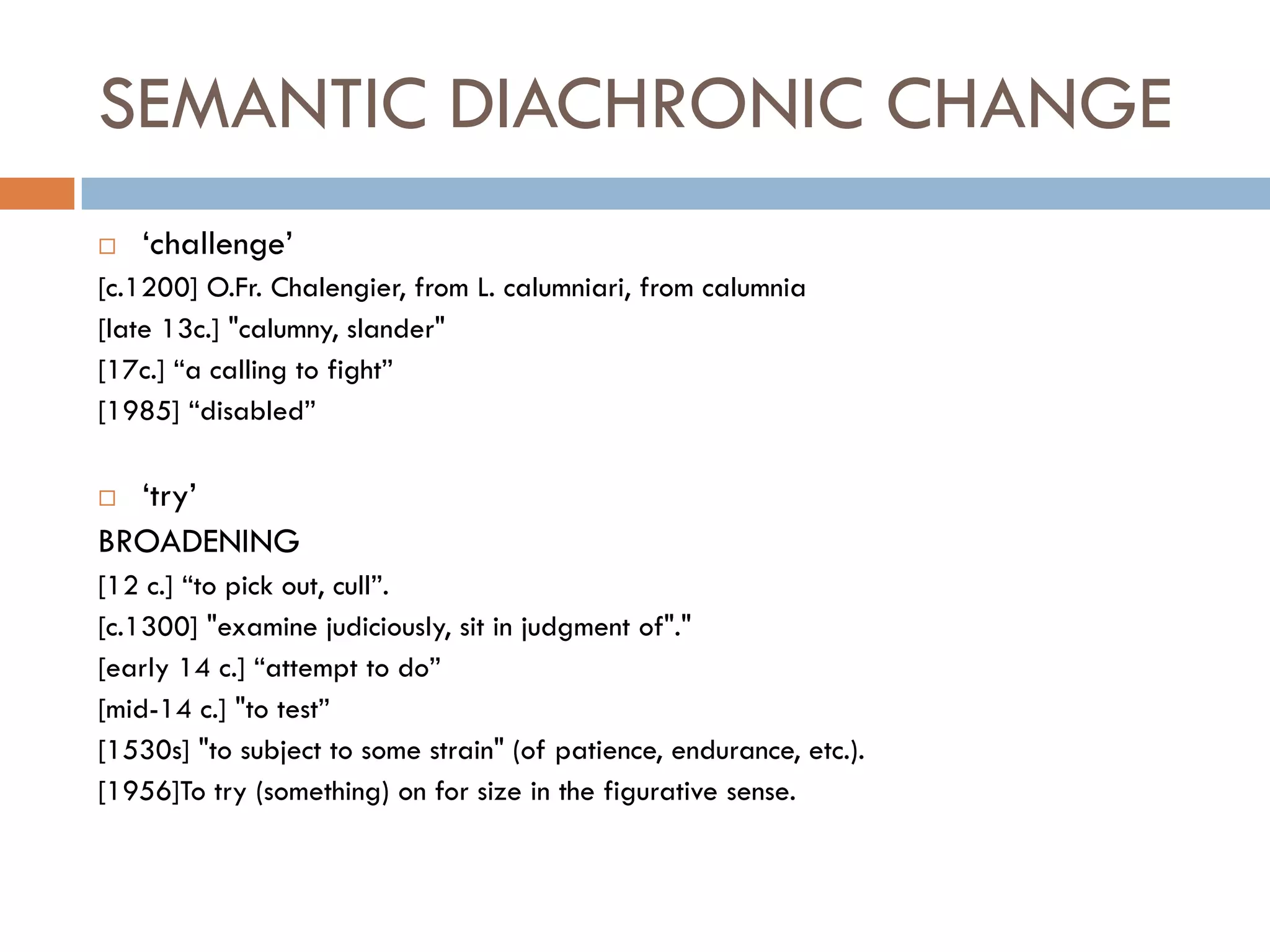 SEMANTIC DIACHRONIC CHANGE
   „challenge‟
[c.1200] O.Fr. Chalengier, from L. calumniari, from calumnia
[late 13c.] "calumny, slander"
[17c.] “a calling to fight”
[1985] “disabled”

 „try‟
BROADENING
[12 c.] “to pick out, cull”.
[c.1300] "examine judiciously, sit in judgment of"."
[early 14 c.] “attempt to do”
[mid-14 c.] "to test”
[1530s] "to subject to some strain" (of patience, endurance, etc.).
[1956]To try (something) on for size in the figurative sense.
 