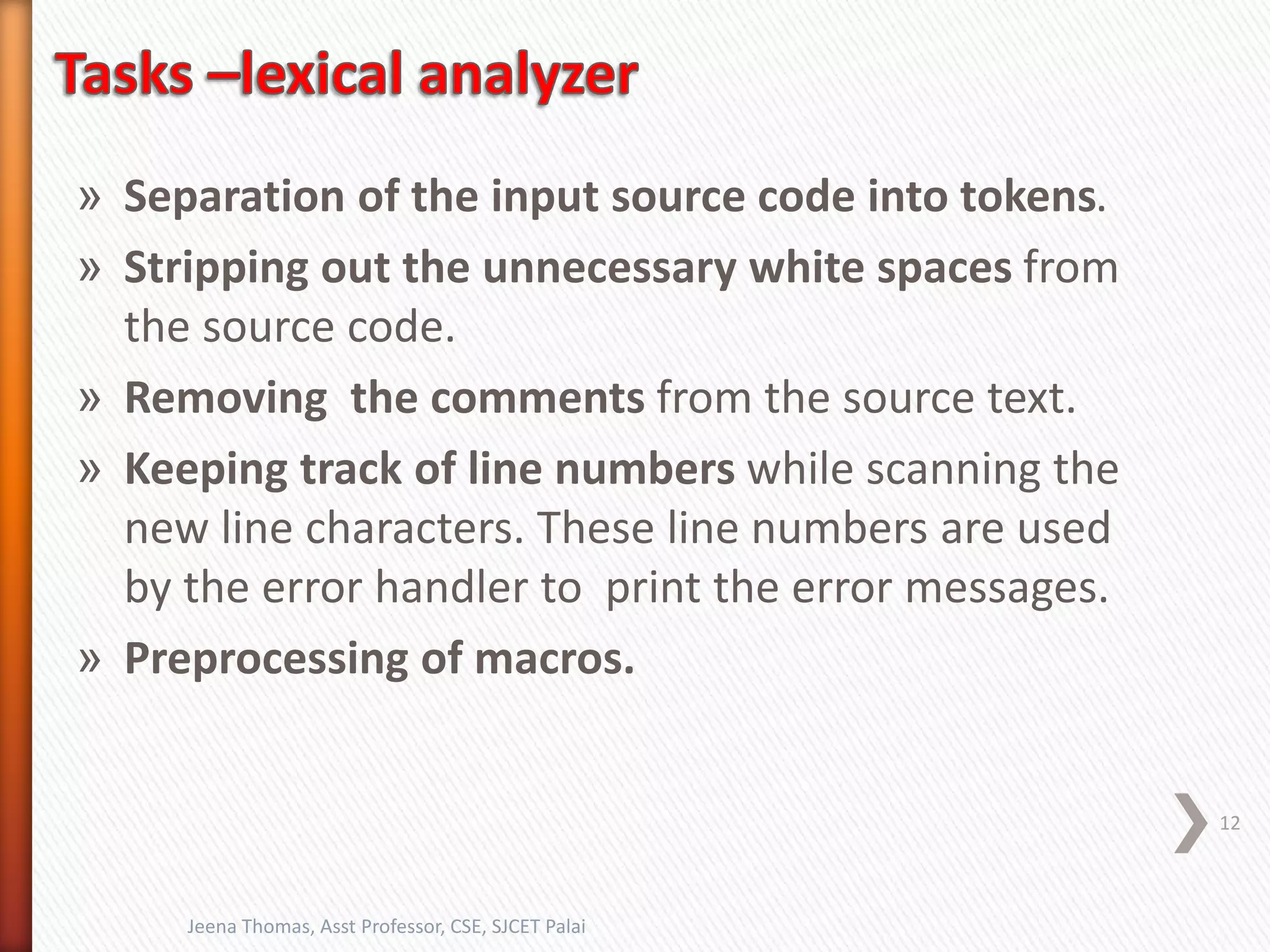» Separation of the input source code into tokens.
» Stripping out the unnecessary white spaces from
the source code.
» Removing the comments from the source text.
» Keeping track of line numbers while scanning the
new line characters. These line numbers are used
by the error handler to print the error messages.
» Preprocessing of macros.
12
Jeena Thomas, Asst Professor, CSE, SJCET Palai
 