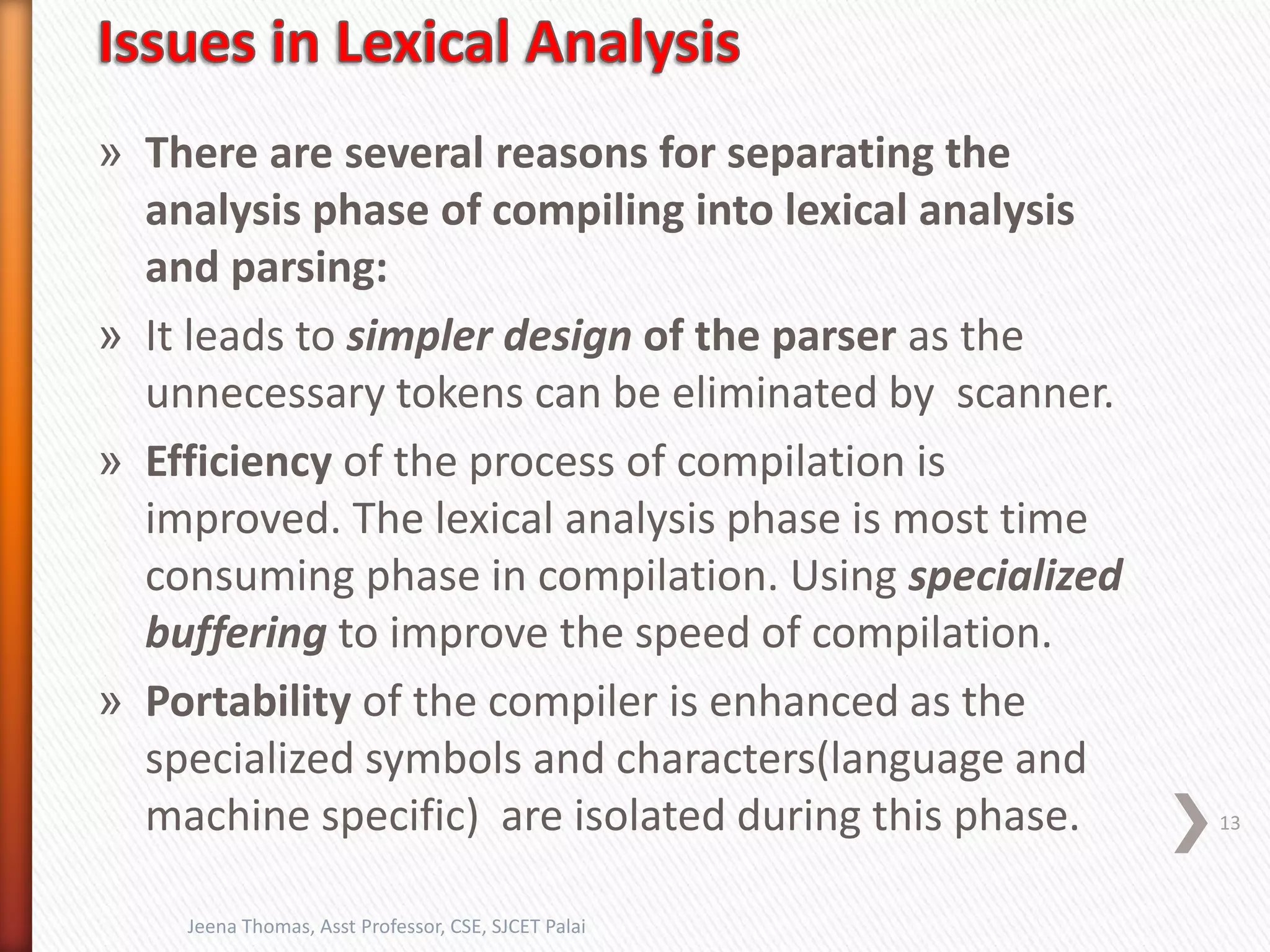 » There are several reasons for separating the
analysis phase of compiling into lexical analysis
and parsing:
» It leads to simpler design of the parser as the
unnecessary tokens can be eliminated by scanner.
» Efficiency of the process of compilation is
improved. The lexical analysis phase is most time
consuming phase in compilation. Using specialized
buffering to improve the speed of compilation.
» Portability of the compiler is enhanced as the
specialized symbols and characters(language and
machine specific) are isolated during this phase. 13
Jeena Thomas, Asst Professor, CSE, SJCET Palai
 