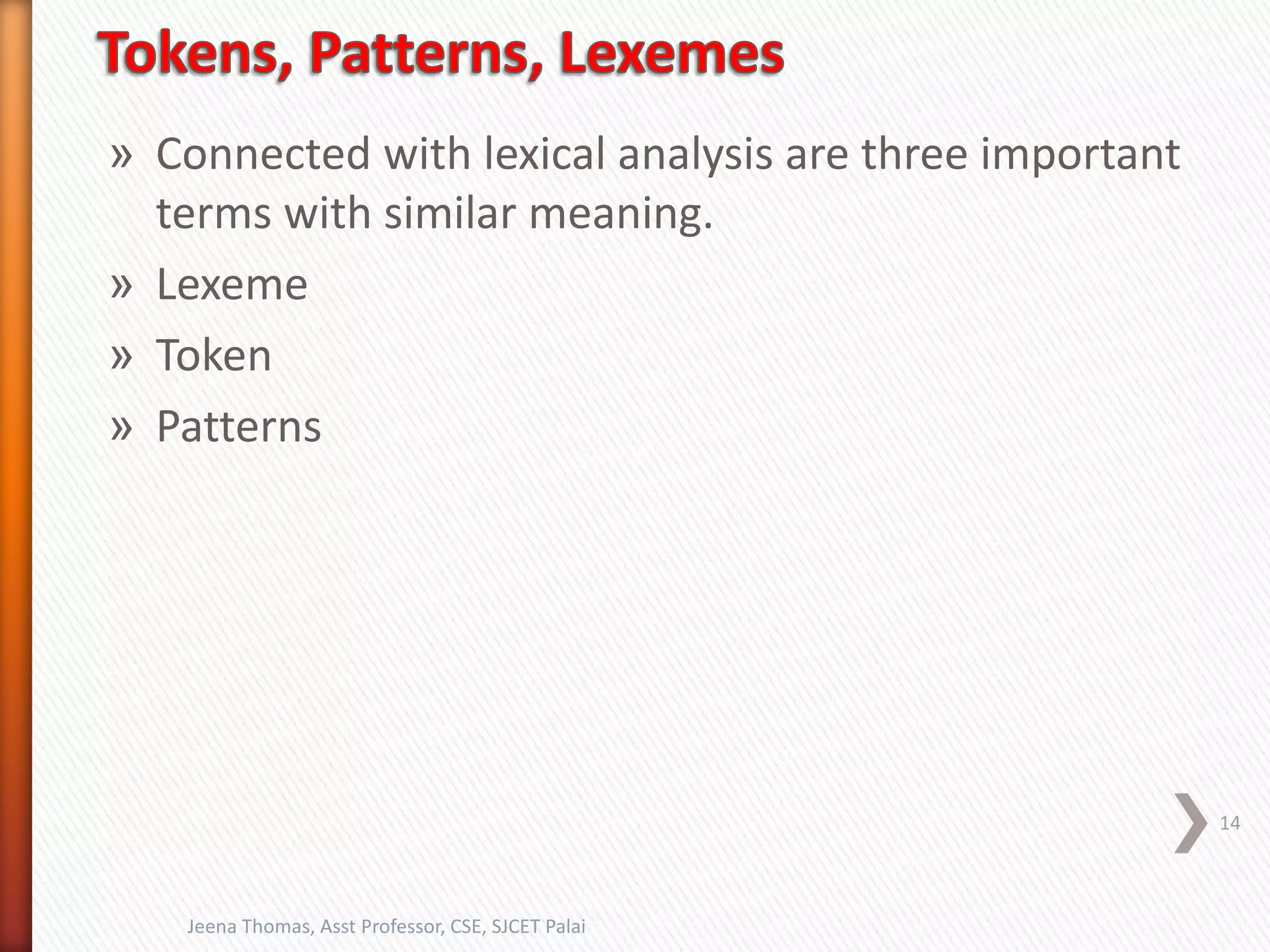 » Connected with lexical analysis are three important
terms with similar meaning.
» Lexeme
» Token
» Patterns
14
Jeena Thomas, Asst Professor, CSE, SJCET Palai
 