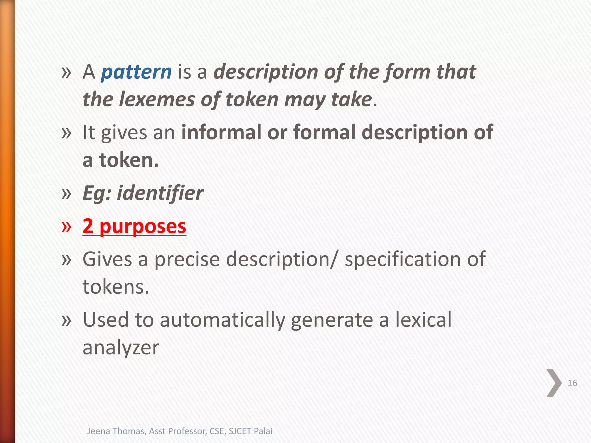» A pattern is a description of the form that
the lexemes of token may take.
» It gives an informal or formal description of
a token.
» Eg: identifier
» 2 purposes
» Gives a precise description/ specification of
tokens.
» Used to automatically generate a lexical
analyzer
16
Jeena Thomas, Asst Professor, CSE, SJCET Palai
 