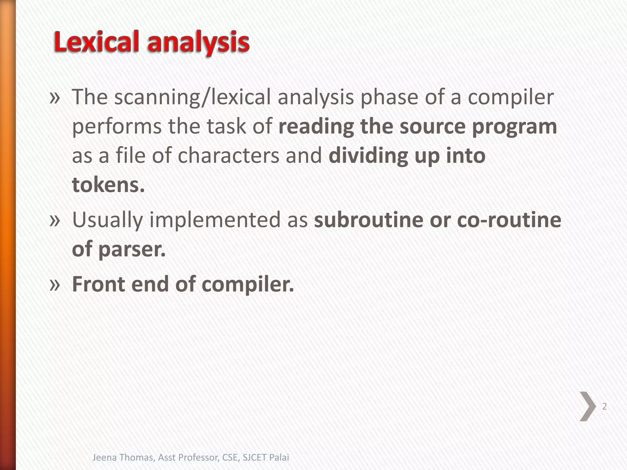 » The scanning/lexical analysis phase of a compiler
performs the task of reading the source program
as a file of characters and dividing up into
tokens.
» Usually implemented as subroutine or co-routine
of parser.
» Front end of compiler.
2
Jeena Thomas, Asst Professor, CSE, SJCET Palai
 