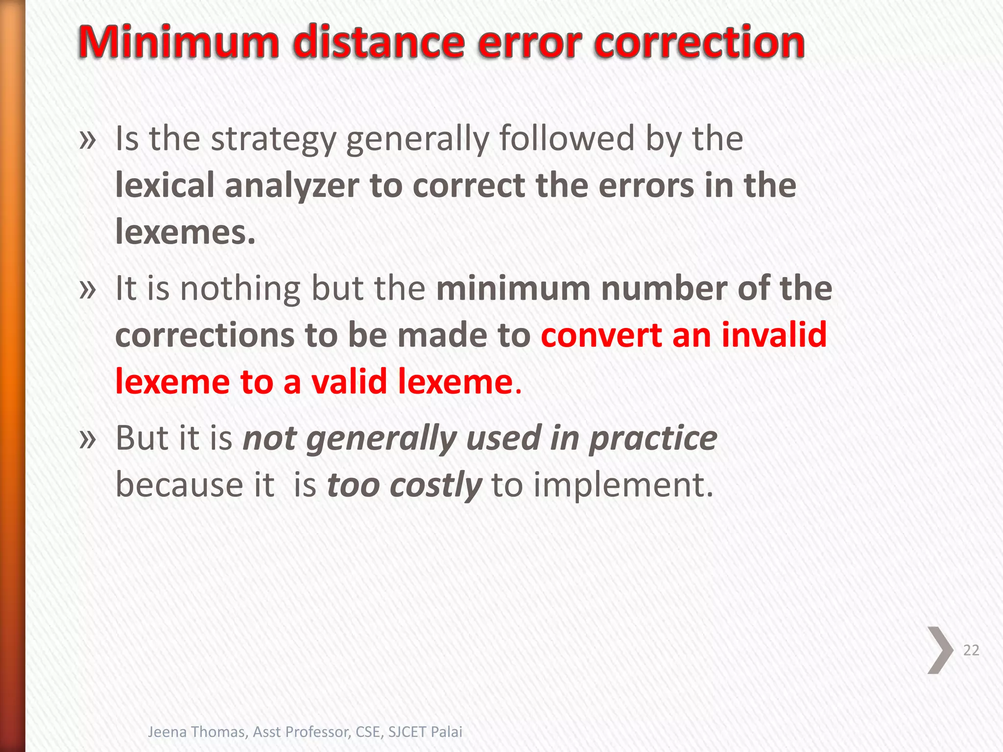 » Is the strategy generally followed by the
lexical analyzer to correct the errors in the
lexemes.
» It is nothing but the minimum number of the
corrections to be made to convert an invalid
lexeme to a valid lexeme.
» But it is not generally used in practice
because it is too costly to implement.
22
Jeena Thomas, Asst Professor, CSE, SJCET Palai
 