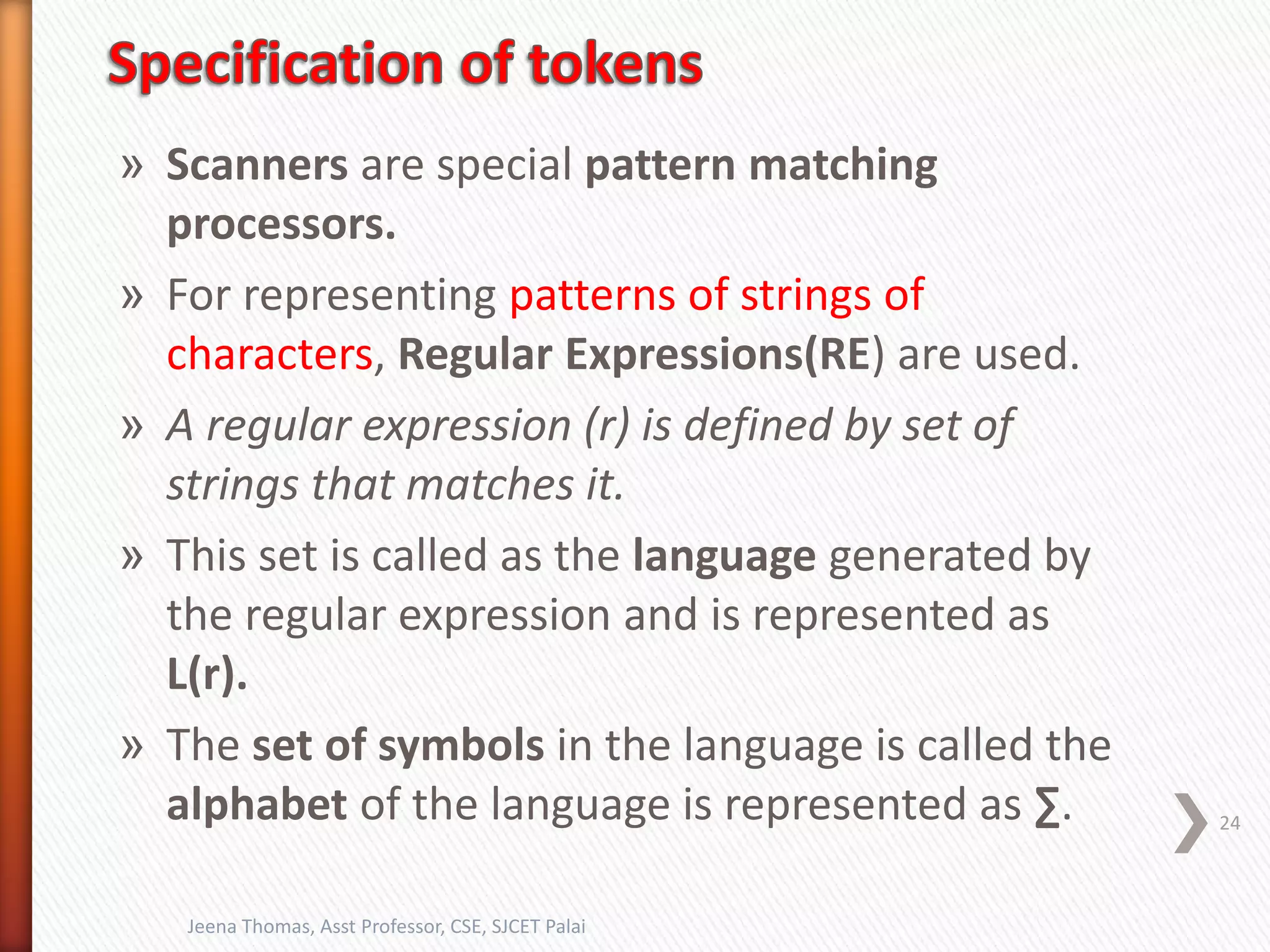 » Scanners are special pattern matching
processors.
» For representing patterns of strings of
characters, Regular Expressions(RE) are used.
» A regular expression (r) is defined by set of
strings that matches it.
» This set is called as the language generated by
the regular expression and is represented as
L(r).
» The set of symbols in the language is called the
alphabet of the language is represented as ∑. 24
Jeena Thomas, Asst Professor, CSE, SJCET Palai
 