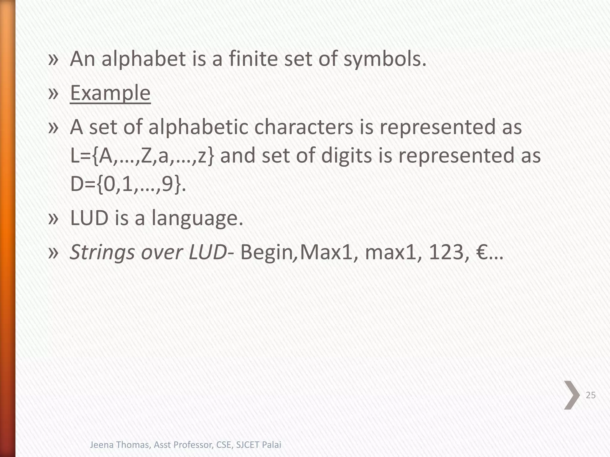 » An alphabet is a finite set of symbols.
» Example
» A set of alphabetic characters is represented as
L={A,…,Z,a,…,z} and set of digits is represented as
D={0,1,…,9}.
» LUD is a language.
» Strings over LUD- Begin,Max1, max1, 123, €…
25
Jeena Thomas, Asst Professor, CSE, SJCET Palai
 