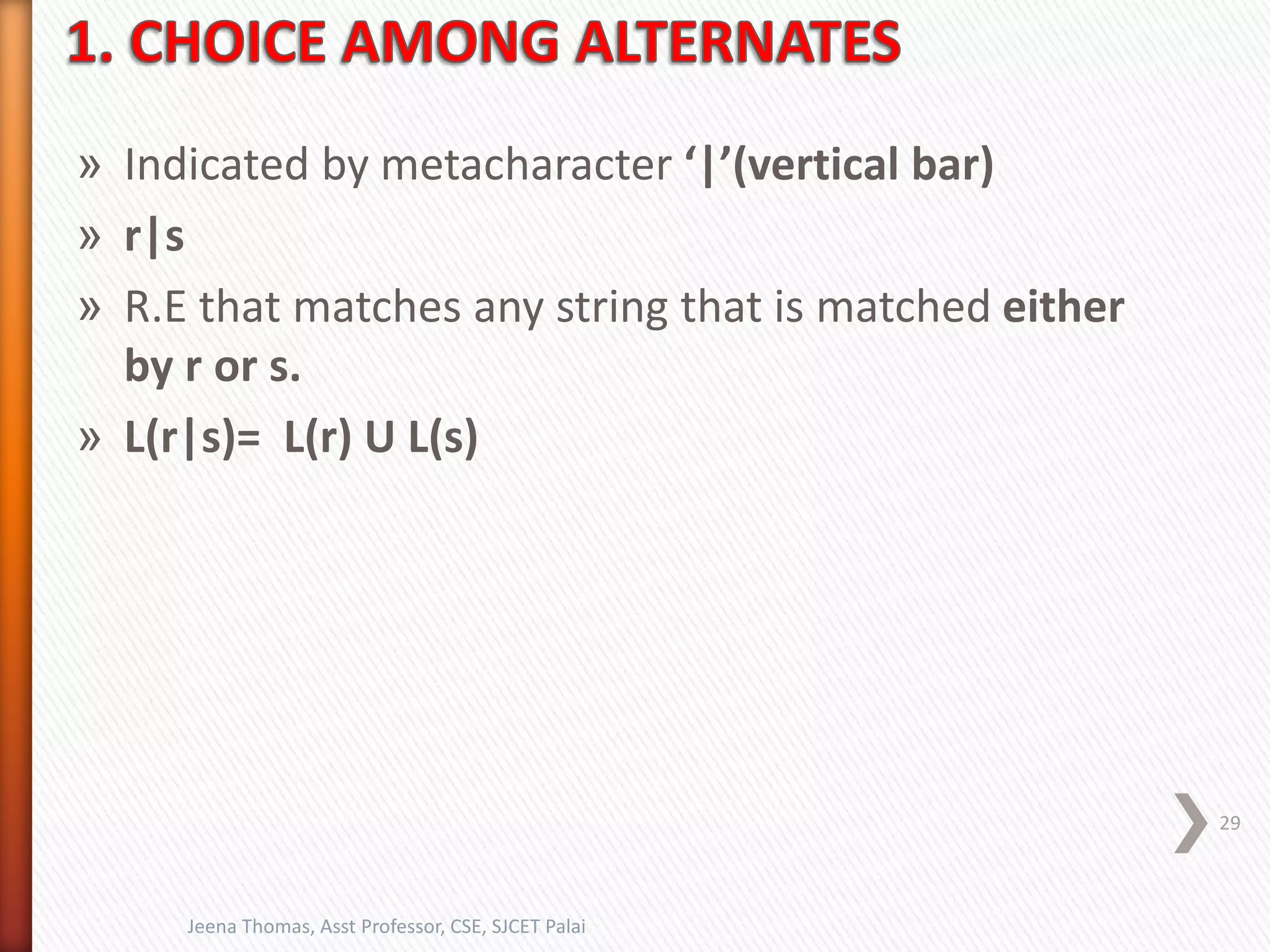 » Indicated by metacharacter ‘|’(vertical bar)
» r|s
» R.E that matches any string that is matched either
by r or s.
» L(r|s)= L(r) U L(s)
29
Jeena Thomas, Asst Professor, CSE, SJCET Palai
 