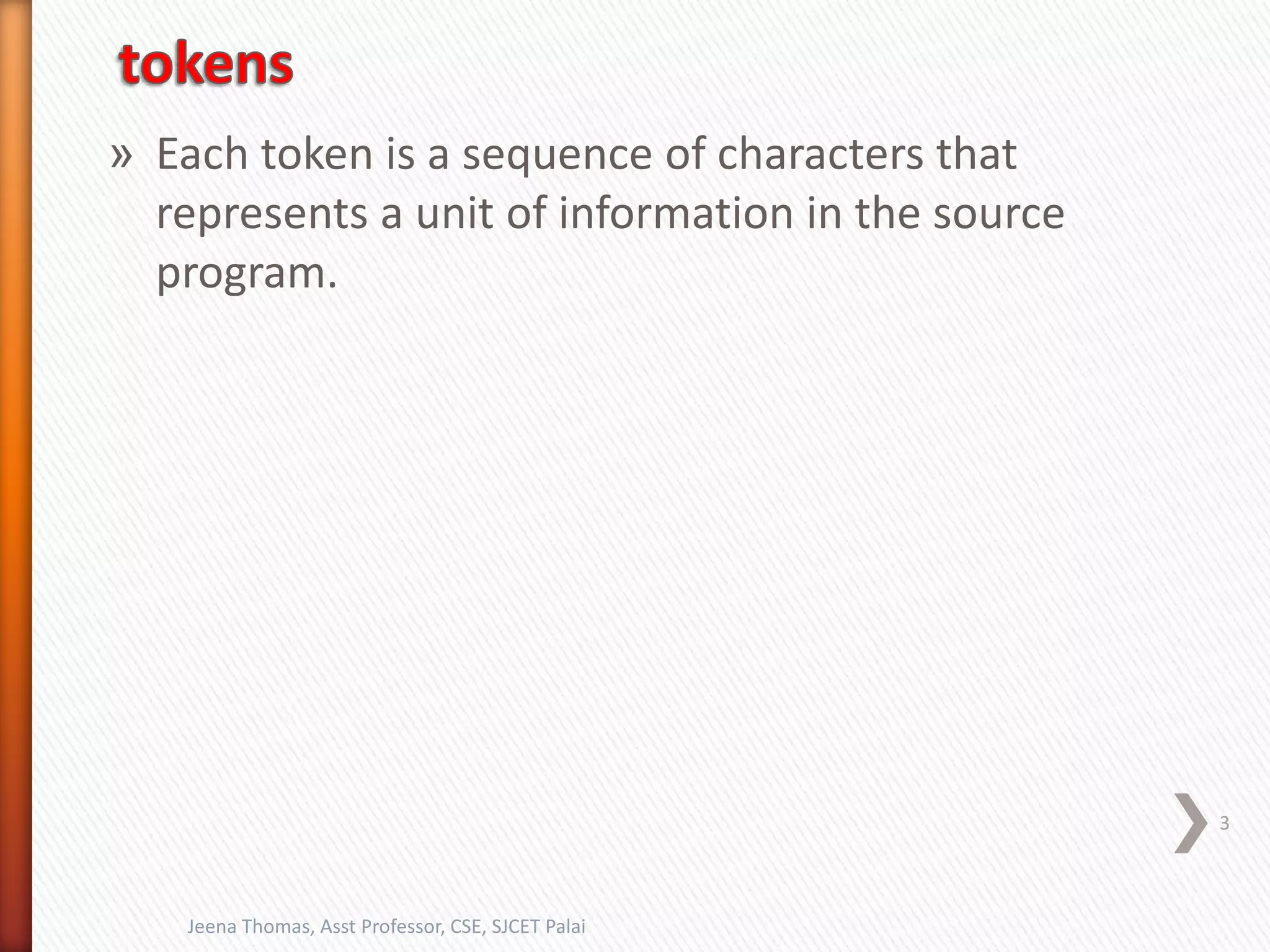 » Each token is a sequence of characters that
represents a unit of information in the source
program.
3
Jeena Thomas, Asst Professor, CSE, SJCET Palai
 