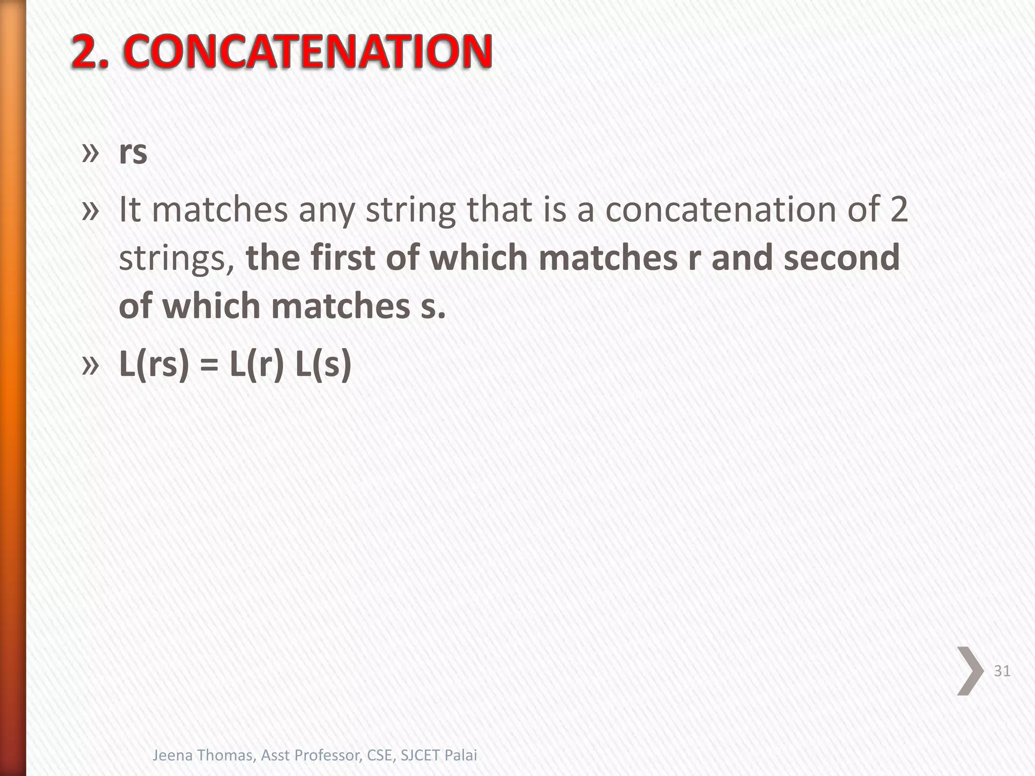 » rs
» It matches any string that is a concatenation of 2
strings, the first of which matches r and second
of which matches s.
» L(rs) = L(r) L(s)
31
Jeena Thomas, Asst Professor, CSE, SJCET Palai
 