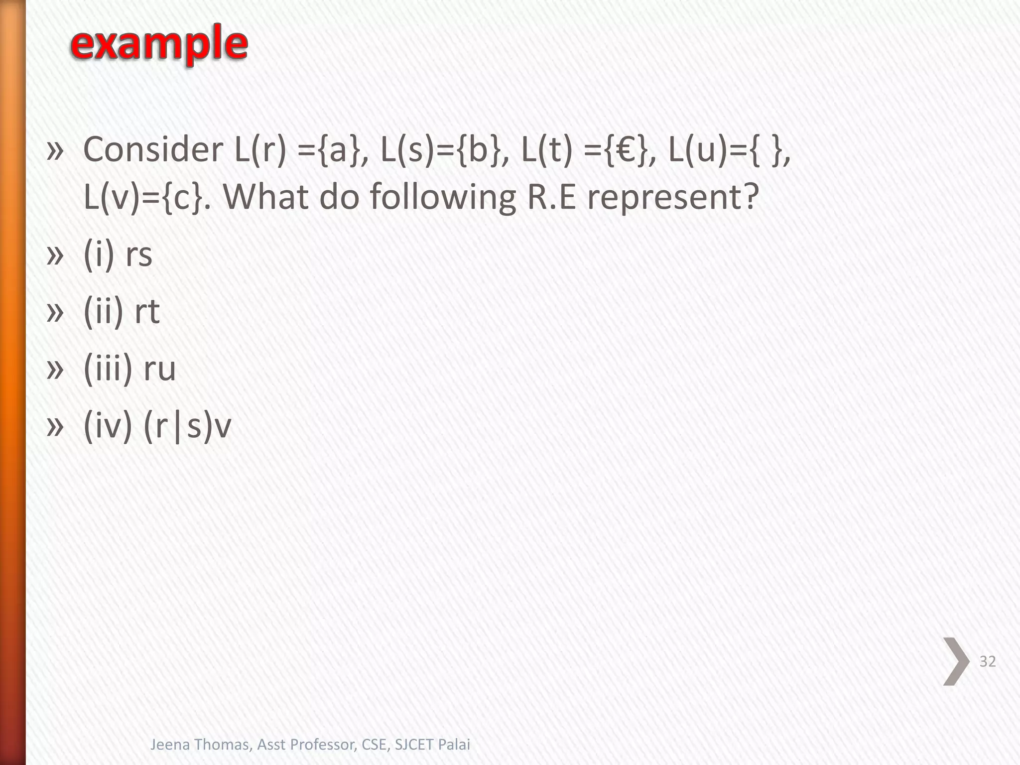 » Consider L(r) ={a}, L(s)={b}, L(t) ={€}, L(u)={ },
L(v)={c}. What do following R.E represent?
» (i) rs
» (ii) rt
» (iii) ru
» (iv) (r|s)v
32
Jeena Thomas, Asst Professor, CSE, SJCET Palai
 
