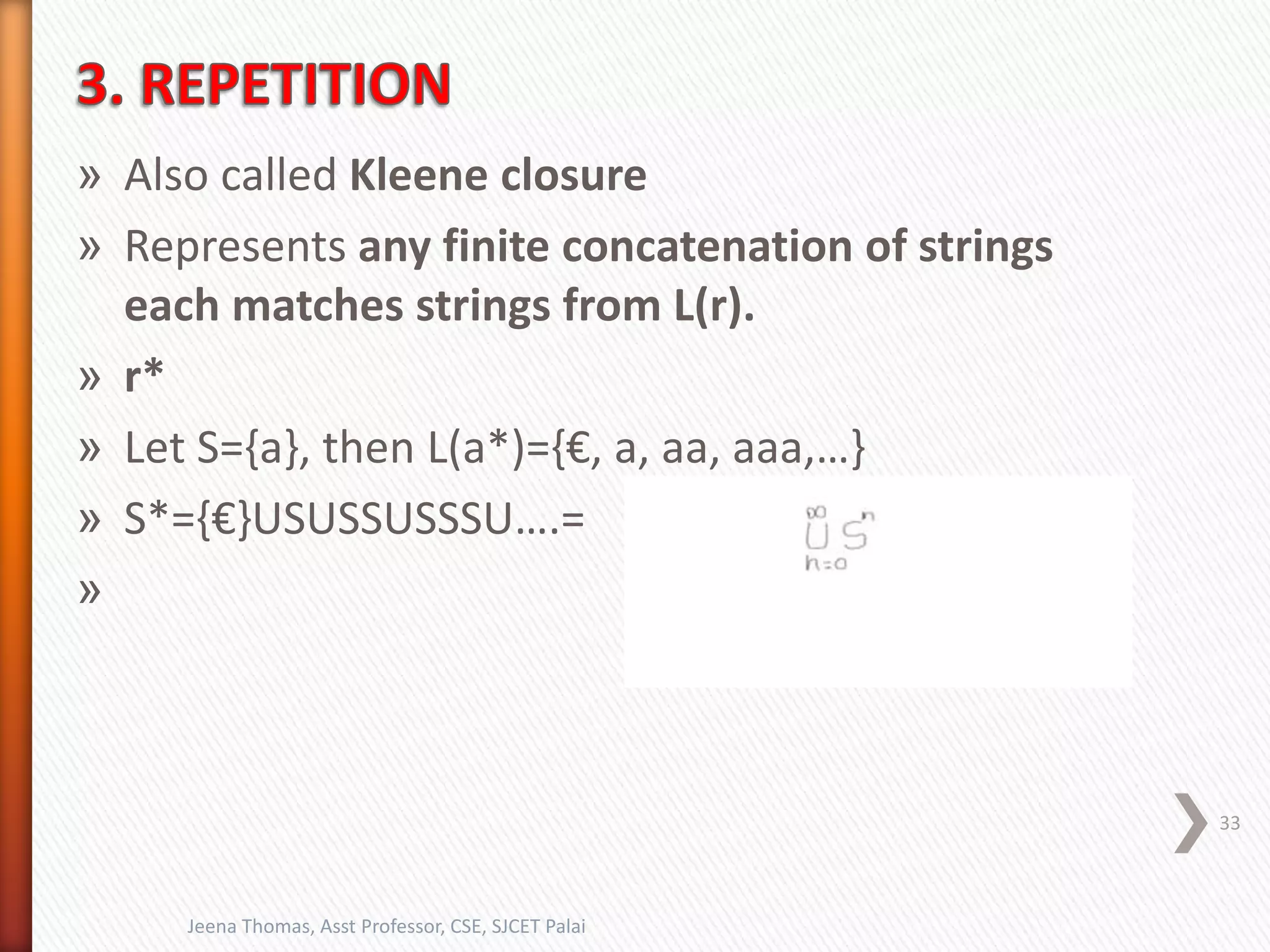 » Also called Kleene closure
» Represents any finite concatenation of strings
each matches strings from L(r).
» r*
» Let S={a}, then L(a*)={€, a, aa, aaa,…}
» S*={€}USUSSUSSSU….=
»
33
Jeena Thomas, Asst Professor, CSE, SJCET Palai
 