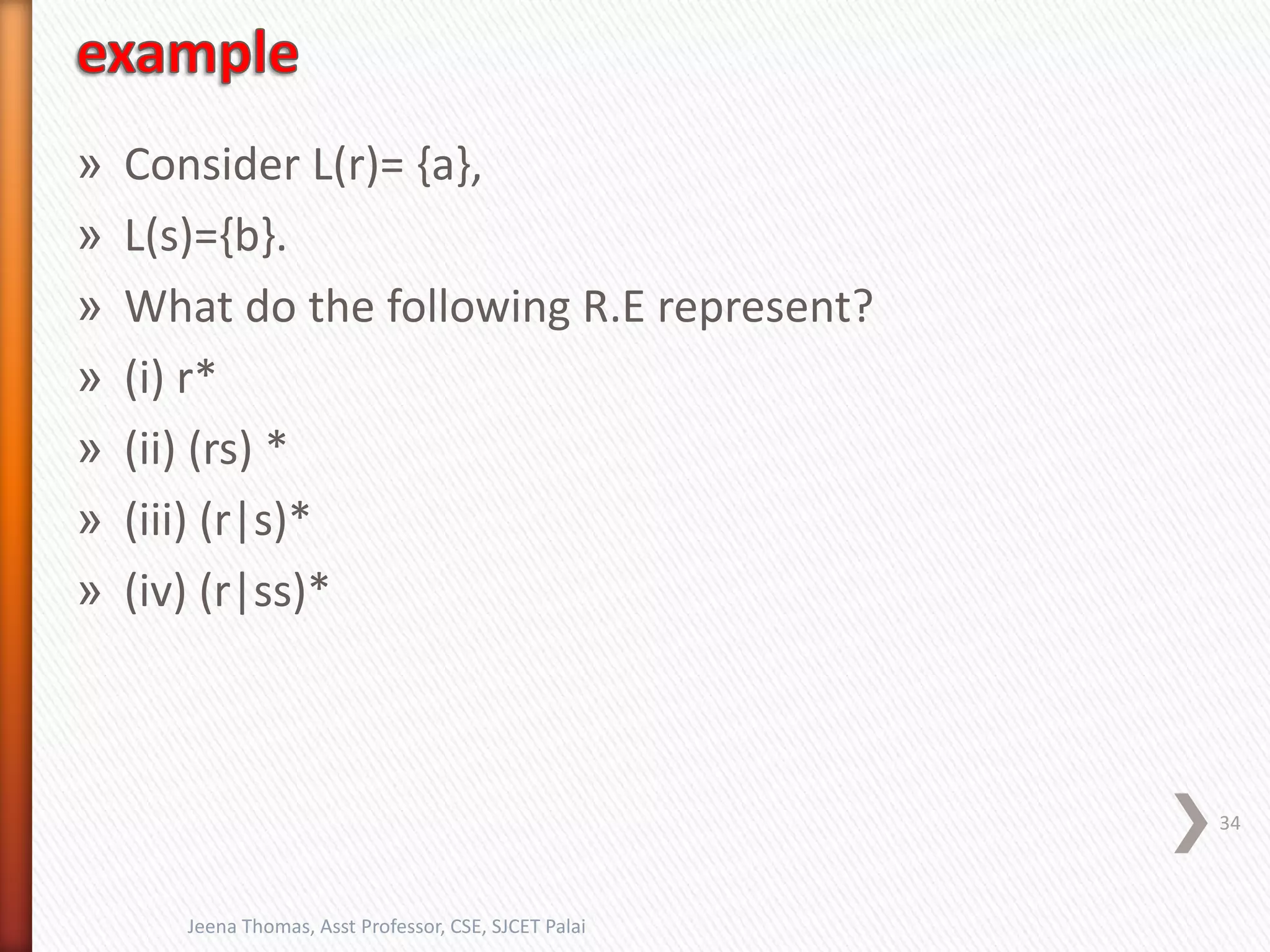 » Consider L(r)= {a},
» L(s)={b}.
» What do the following R.E represent?
» (i) r*
» (ii) (rs) *
» (iii) (r|s)*
» (iv) (r|ss)*
34
Jeena Thomas, Asst Professor, CSE, SJCET Palai
 