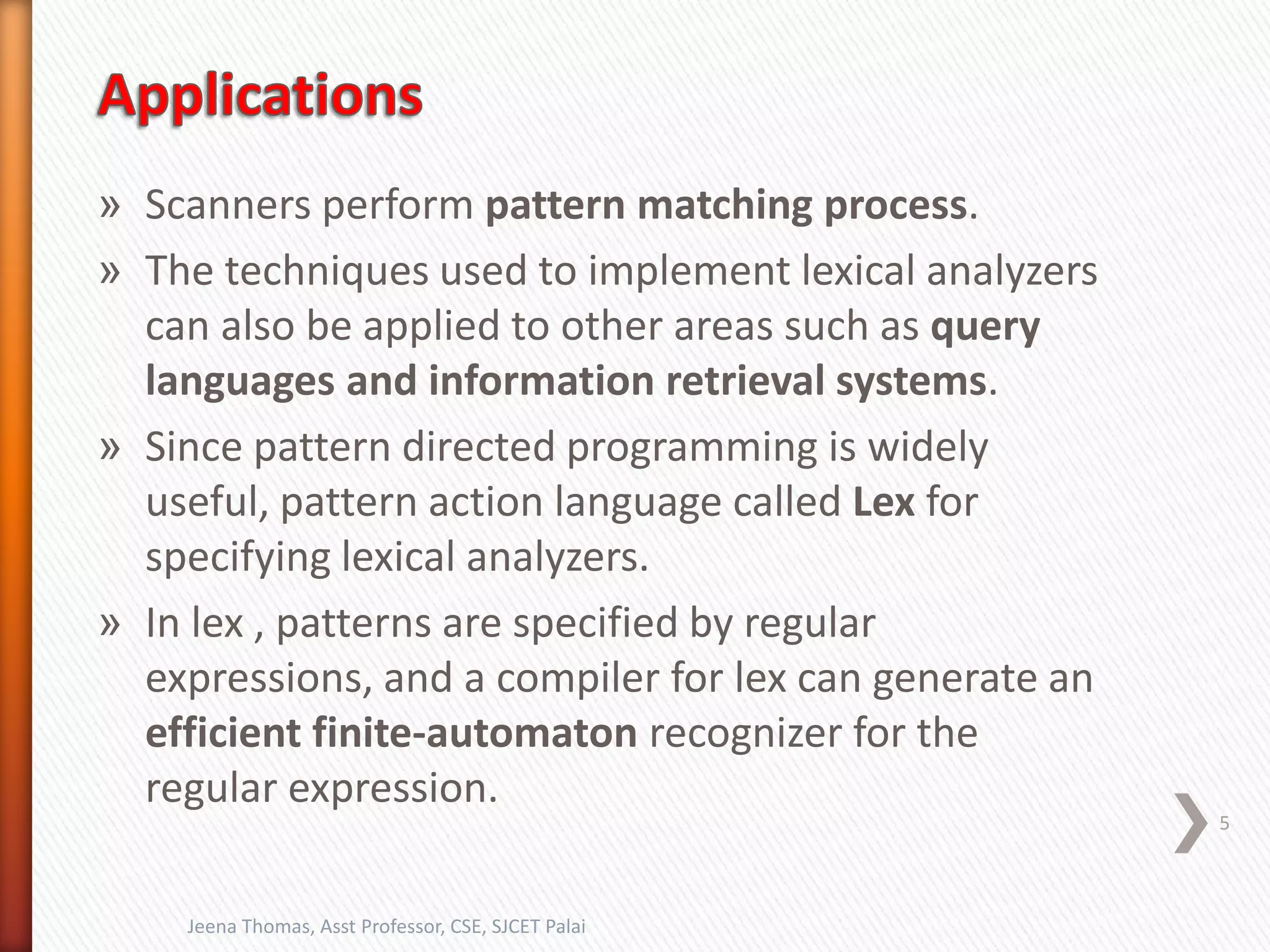 » Scanners perform pattern matching process.
» The techniques used to implement lexical analyzers
can also be applied to other areas such as query
languages and information retrieval systems.
» Since pattern directed programming is widely
useful, pattern action language called Lex for
specifying lexical analyzers.
» In lex , patterns are specified by regular
expressions, and a compiler for lex can generate an
efficient finite-automaton recognizer for the
regular expression.
5
Jeena Thomas, Asst Professor, CSE, SJCET Palai
 