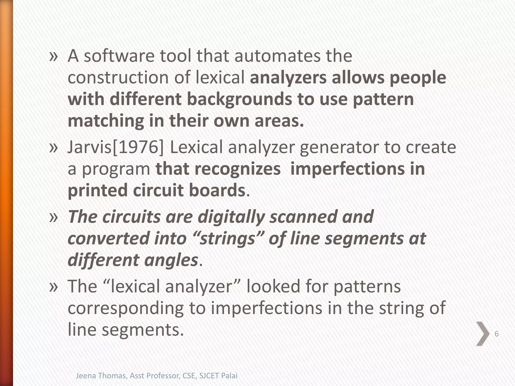 » A software tool that automates the
construction of lexical analyzers allows people
with different backgrounds to use pattern
matching in their own areas.
» Jarvis[1976] Lexical analyzer generator to create
a program that recognizes imperfections in
printed circuit boards.
» The circuits are digitally scanned and
converted into “strings” of line segments at
different angles.
» The “lexical analyzer” looked for patterns
corresponding to imperfections in the string of
line segments. 6
Jeena Thomas, Asst Professor, CSE, SJCET Palai
 