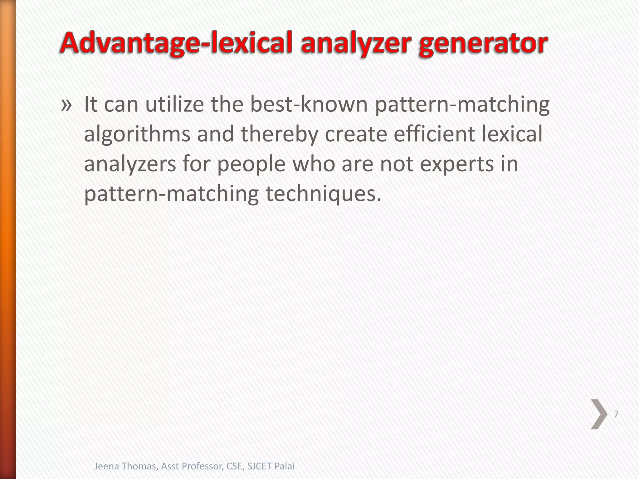 » It can utilize the best-known pattern-matching
algorithms and thereby create efficient lexical
analyzers for people who are not experts in
pattern-matching techniques.
7
Jeena Thomas, Asst Professor, CSE, SJCET Palai
 