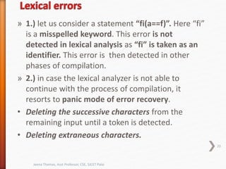 » 1.) let us consider a statement “fi(a==f)”. Here “fi”
is a misspelled keyword. This error is not
detected in lexical analysis as “fi” is taken as an
identifier. This error is then detected in other
phases of compilation.
» 2.) in case the lexical analyzer is not able to
continue with the process of compilation, it
resorts to panic mode of error recovery.
• Deleting the successive characters from the
remaining input until a token is detected.
• Deleting extraneous characters.
20
Jeena Thomas, Asst Professor, CSE, SJCET Palai
 