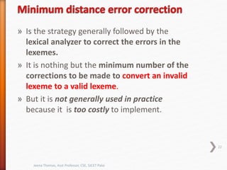 » Is the strategy generally followed by the
lexical analyzer to correct the errors in the
lexemes.
» It is nothing but the minimum number of the
corrections to be made to convert an invalid
lexeme to a valid lexeme.
» But it is not generally used in practice
because it is too costly to implement.
22
Jeena Thomas, Asst Professor, CSE, SJCET Palai
 