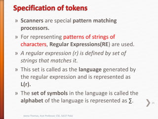 » Scanners are special pattern matching
processors.
» For representing patterns of strings of
characters, Regular Expressions(RE) are used.
» A regular expression (r) is defined by set of
strings that matches it.
» This set is called as the language generated by
the regular expression and is represented as
L(r).
» The set of symbols in the language is called the
alphabet of the language is represented as ∑. 24
Jeena Thomas, Asst Professor, CSE, SJCET Palai
 