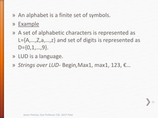 » An alphabet is a finite set of symbols.
» Example
» A set of alphabetic characters is represented as
L={A,…,Z,a,…,z} and set of digits is represented as
D={0,1,…,9}.
» LUD is a language.
» Strings over LUD- Begin,Max1, max1, 123, €…
25
Jeena Thomas, Asst Professor, CSE, SJCET Palai
 