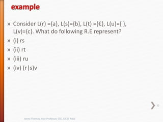 » Consider L(r) ={a}, L(s)={b}, L(t) ={€}, L(u)={ },
L(v)={c}. What do following R.E represent?
» (i) rs
» (ii) rt
» (iii) ru
» (iv) (r|s)v
32
Jeena Thomas, Asst Professor, CSE, SJCET Palai
 