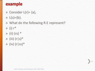 » Consider L(r)= {a},
» L(s)={b}.
» What do the following R.E represent?
» (i) r*
» (ii) (rs) *
» (iii) (r|s)*
» (iv) (r|ss)*
34
Jeena Thomas, Asst Professor, CSE, SJCET Palai
 
