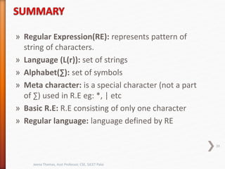 » Regular Expression(RE): represents pattern of
string of characters.
» Language (L(r)): set of strings
» Alphabet(∑): set of symbols
» Meta character: is a special character (not a part
of ∑) used in R.E eg: *, | etc
» Basic R.E: R.E consisting of only one character
» Regular language: language defined by RE
39
Jeena Thomas, Asst Professor, CSE, SJCET Palai
 