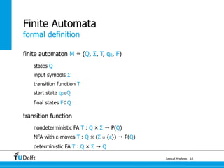 formal definition
Lexical Analysis
finite automaton M = (Q, Σ, T, q0, F)
states Q
input symbols Σ
transition function T
start state q0∈Q
final states F⊆Q
transition function
nondeterministic FA T : Q × Σ → P(Q)
NFA with ε-moves T : Q × (Σ ∪ {ε}) → P(Q)
deterministic FA T : Q × Σ → Q
18
Finite Automata
 