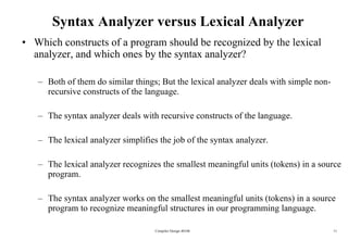 Syntax Analyzer versus Lexical Analyzer Which constructs of a program should be recognized by the lexical analyzer, and which ones by the syntax analyzer? Both of them do similar things; But the lexical analyzer deals with simple non-recursive constructs of the language. The syntax analyzer deals with recursive constructs of the language. The lexical analyzer simplifies the job of the syntax analyzer. The lexical analyzer recognizes the smallest meaningful units (tokens) in a source program. The syntax analyzer works on the smallest meaningful units (tokens) in a source program to recognize meaningful structures in our programming language. Compiler Design 40106 