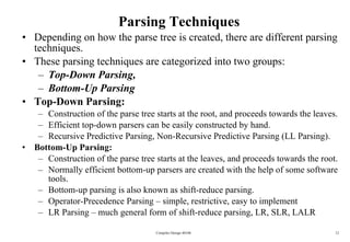 Parsing Techniques Depending on how the parse tree is created, there are different parsing techniques. These parsing techniques are categorized into two groups:  Top-Down Parsing,  Bottom-Up Parsing Top-Down Parsing: Construction of the parse tree starts at the root, and proceeds towards the leaves. Efficient top-down parsers can be easily constructed by hand. Recursive Predictive Parsing, Non-Recursive Predictive Parsing (LL Parsing). Bottom-Up Parsing: Construction of the parse tree starts at the leaves, and proceeds towards the root. Normally efficient bottom-up parsers are created with the help of some software tools. Bottom-up parsing is also known as shift-reduce parsing. Operator-Precedence Parsing – simple, restrictive, easy to implement  LR Parsing – much general form of shift-reduce parsing, LR, SLR, LALR Compiler Design 40106 